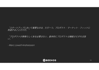 “スタートアップにおいて重要なのは、ただ一つ。プロダクト・マーケット・フィットに 
到達することだけだ。” 
“プロダクトが素晴らしくある必要はない。基本的にプロダクトは機能さえすれば良 
い。” 
- Marc Lowell Andreessen 
10 
 