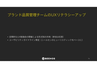 プロジェクト全体のUXリテラシーアップ 
• 企画の立案に伴う一部の作業をアーキテクチャ化 
• 企画立案時の5W1H検討の強制 
• デザインガイドライン、文言ガイドライン策定によるルール化 
• 各役職視点でのUXガイドブック制作 
• 印刷して配布 
• 全員が集まる場での定期的なセミナー・講演の開催 
• UX思考の浸透具合をアンケートやインタビューによって調査 
16 
 