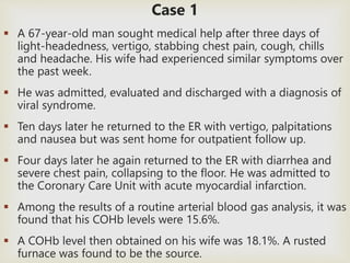 Case 1 
 A 67-year-old man sought medical help after three days of 
light-headedness, vertigo, stabbing chest pain, cough, chills 
and headache. His wife had experienced similar symptoms over 
the past week. 
 He was admitted, evaluated and discharged with a diagnosis of 
viral syndrome. 
 Ten days later he returned to the ER with vertigo, palpitations 
and nausea but was sent home for outpatient follow up. 
 Four days later he again returned to the ER with diarrhea and 
severe chest pain, collapsing to the floor. He was admitted to 
the Coronary Care Unit with acute myocardial infarction. 
 Among the results of a routine arterial blood gas analysis, it was 
found that his COHb levels were 15.6%. 
 A COHb level then obtained on his wife was 18.1%. A rusted 
furnace was found to be the source. 
 