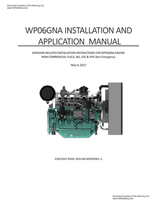 WP06GNA INSTALLATION AND
APPLICATION MANUAL
EMISSION-RELATED INSTALLATION INSTRUCTIONS FOR WP06GNA ENGINE
NON-COMMERCIAL FUELS, NG, LPG & VPG Non-Emergency
May 4, 2017
3100 GOLF ROAD, ROLLING MEADOWS, IL
Document Courtesy of Fly Parts Guy Co.
www.FlyPartsGuy.com
Document Courtesy of Fly Parts Guy Co.
www.FlyPartsGuy.com
 