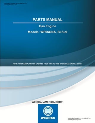 PARTS MANUAL
Gas Engine
Models: WP06GNA, Bi-fuel
.
NOTE: THIS MANUAL MAY BE UPDATED FROM TIME TO TIME BY WEICHAI AMERICA CORP.
WEICHAI AMERICA CORP.
Document Courtesy of Fly Parts Guy Co.
www.FlyPartsGuy.com
Document Courtesy of Fly Parts Guy Co.
www.FlyPartsGuy.com
 