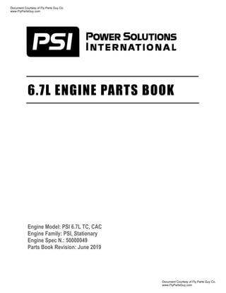 6.7L ENGINE PARTS BOOK
Engine Model: PSI 6.7L TC, CAC
Engine Family: PSI, Stationary
Engine Spec N.: 50000049
Parts Book Revision: June 2019
Document Courtesy of Fly Parts Guy Co.
www.FlyPartsGuy.com
Document Courtesy of Fly Parts Guy Co.
www.FlyPartsGuy.com
 