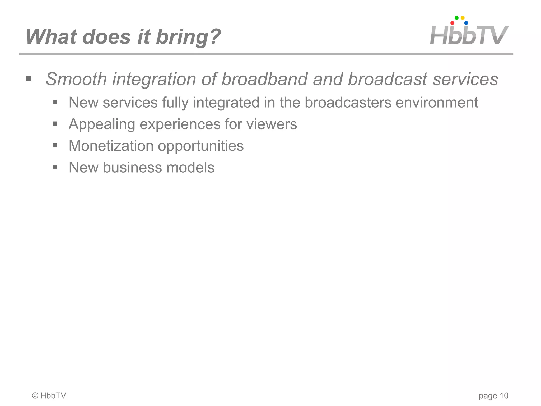 What does it bring?
 Smooth integration of broadband and broadcast services
         New services fully integrated in the broadcasters environment
         Appealing experiences for viewers
         Monetization opportunities
         New business models




© HbbTV                                                                   page 10
 