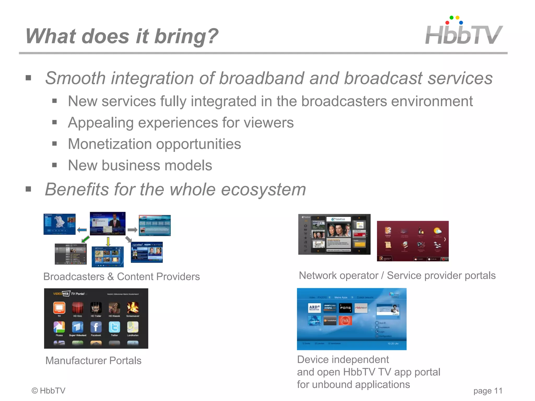 What does it bring?
 Smooth integration of broadband and broadcast services
         New services fully integrated in the broadcasters environment
         Appealing experiences for viewers
         Monetization opportunities
         New business models
 Benefits for the whole ecosystem



  Broadcasters & Content Providers          Network operator / Service provider portals




  Manufacturer Portals                      Device independent
                                            and open HbbTV TV app portal
                                            for unbound applications
© HbbTV                                                                           page 11
 