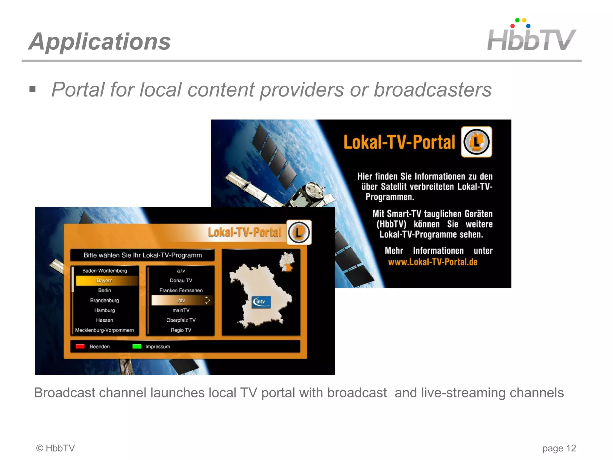 Applications
 Portal for local content providers or broadcasters




Broadcast channel launches local TV portal with broadcast and live-streaming channels


© HbbTV                                                                          page 12
 