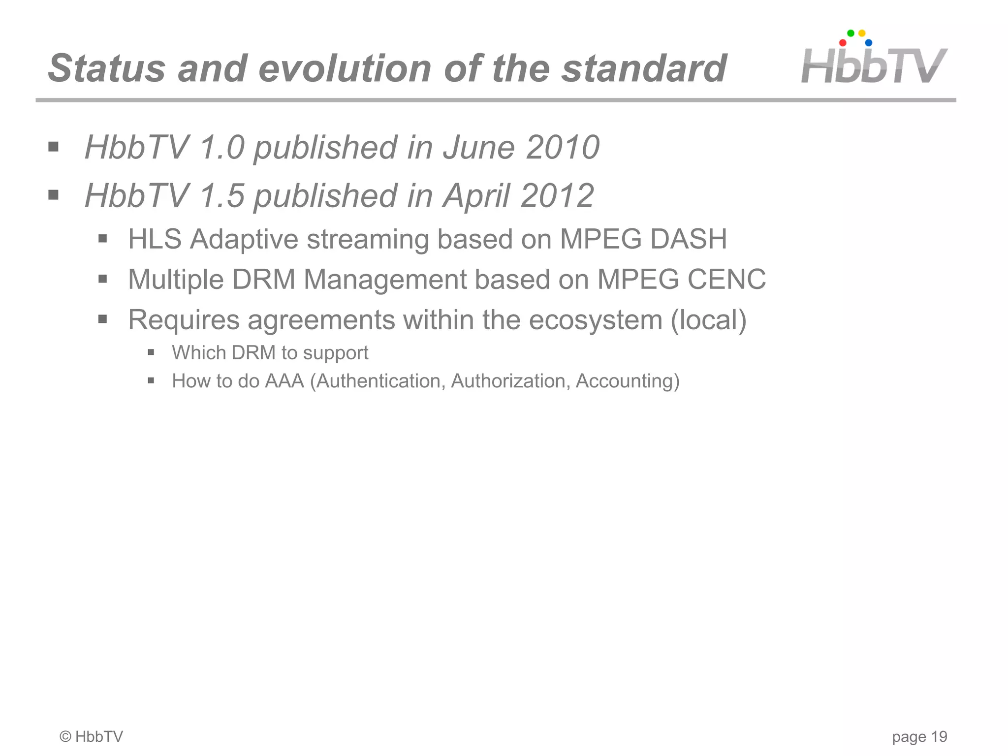 Status and evolution of the standard
 HbbTV 1.0 published in June 2010
 HbbTV 1.5 published in April 2012
     HLS Adaptive streaming based on MPEG DASH
     Multiple DRM Management based on MPEG CENC
     Requires agreements within the ecosystem (local)
           Which DRM to support
           How to do AAA (Authentication, Authorization, Accounting)




© HbbTV                                                                 page 19
 