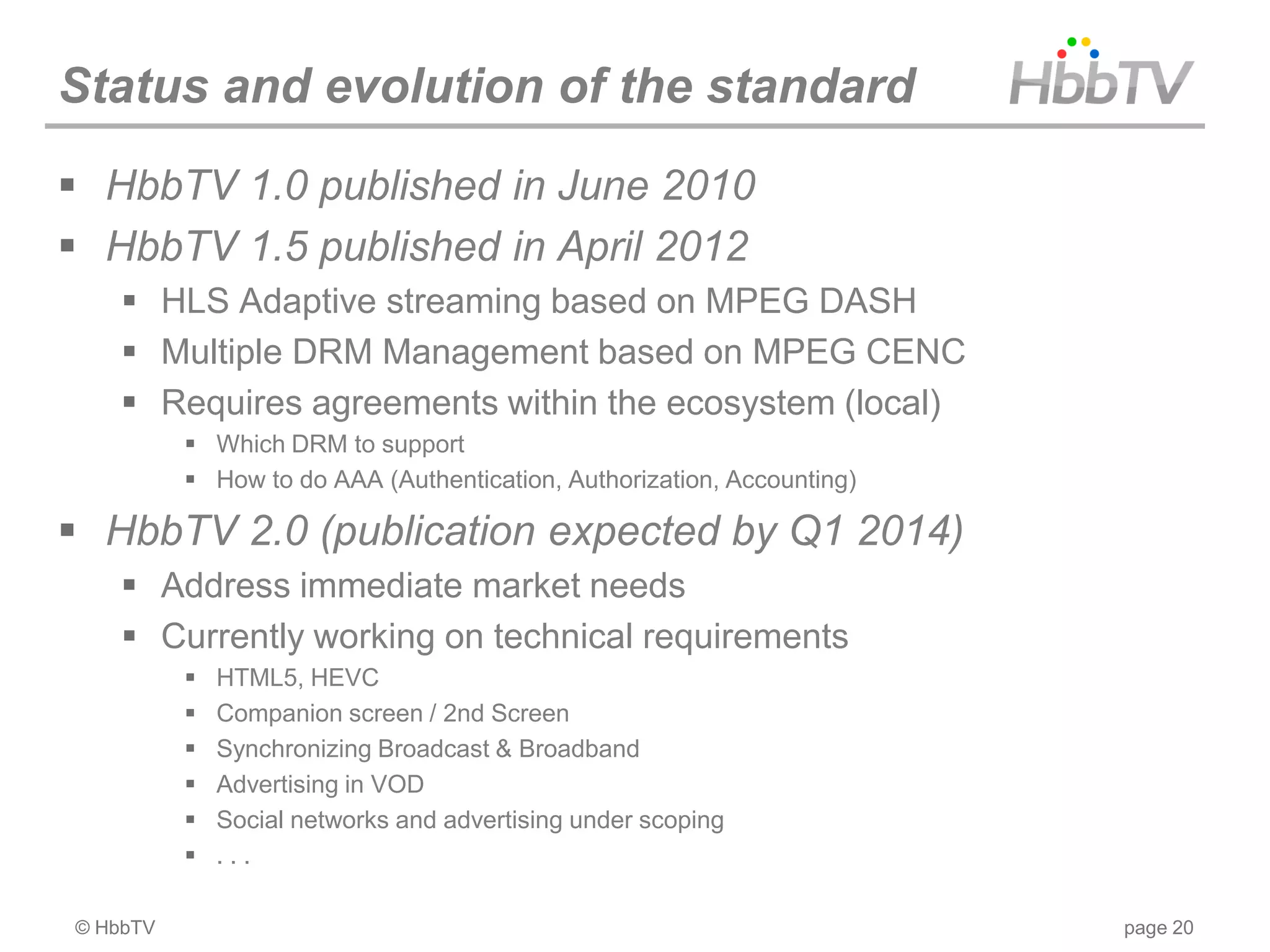 Status and evolution of the standard
 HbbTV 1.0 published in June 2010
 HbbTV 1.5 published in April 2012
     HLS Adaptive streaming based on MPEG DASH
     Multiple DRM Management based on MPEG CENC
     Requires agreements within the ecosystem (local)
           Which DRM to support
           How to do AAA (Authentication, Authorization, Accounting)

 HbbTV 2.0 (publication expected by Q1 2014)
     Address immediate market needs
     Currently working on technical requirements
             HTML5, HEVC
             Companion screen / 2nd Screen
             Synchronizing Broadcast & Broadband
             Advertising in VOD
             Social networks and advertising under scoping
             ...

© HbbTV                                                                 page 20
 