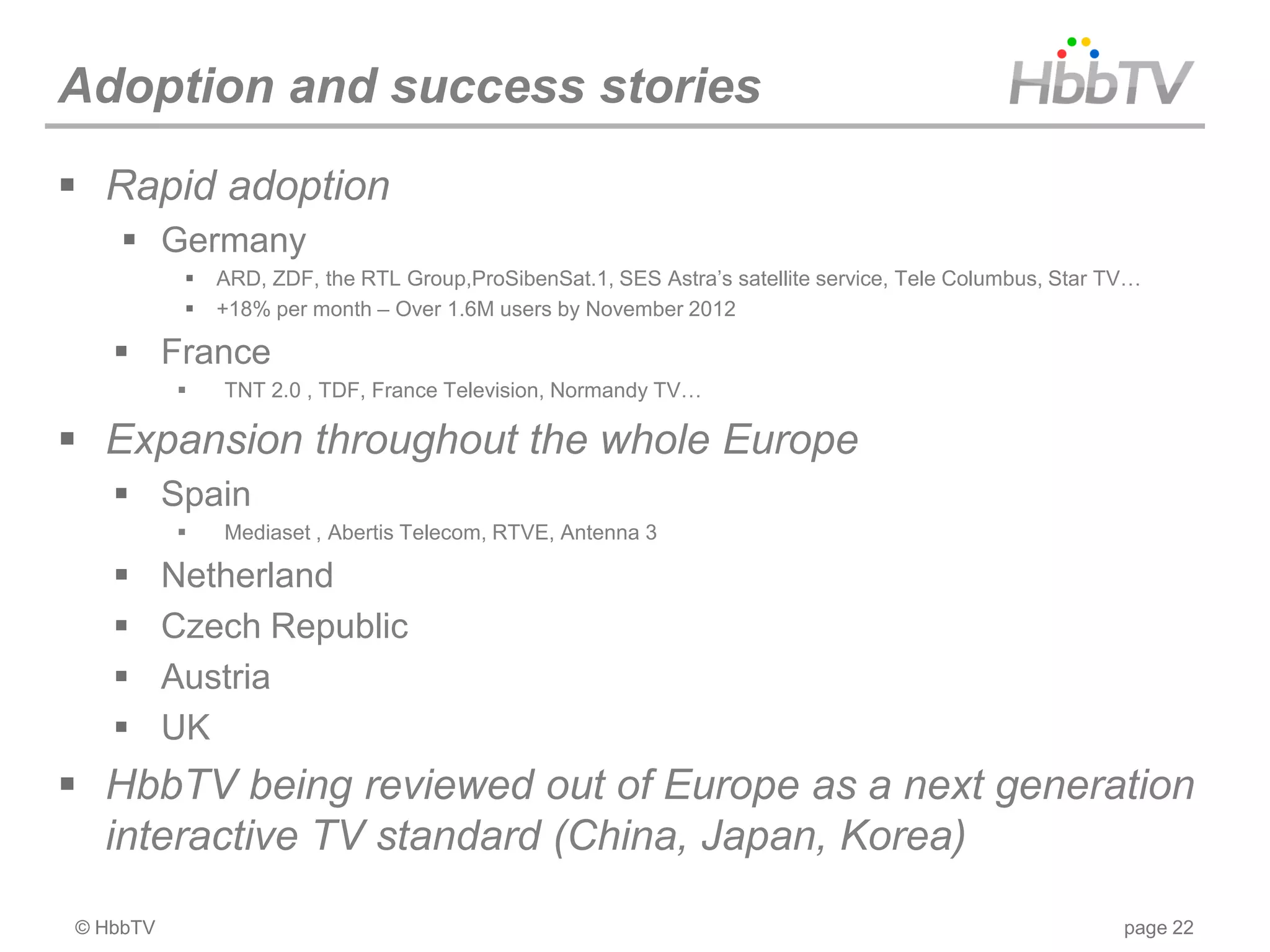 Adoption and success stories
 Rapid adoption
     Germany
              ARD, ZDF, the RTL Group,ProSibenSat.1, SES Astra’s satellite service, Tele Columbus, Star TV…
              +18% per month – Over 1.6M users by November 2012

    France
              TNT 2.0 , TDF, France Television, Normandy TV…

 Expansion throughout the whole Europe
    Spain
              Mediaset , Abertis Telecom, RTVE, Antenna 3

         Netherland
         Czech Republic
         Austria
         UK
 HbbTV being reviewed out of Europe as a next generation
  interactive TV standard (China, Japan, Korea)
© HbbTV                                                                                                   page 22
 