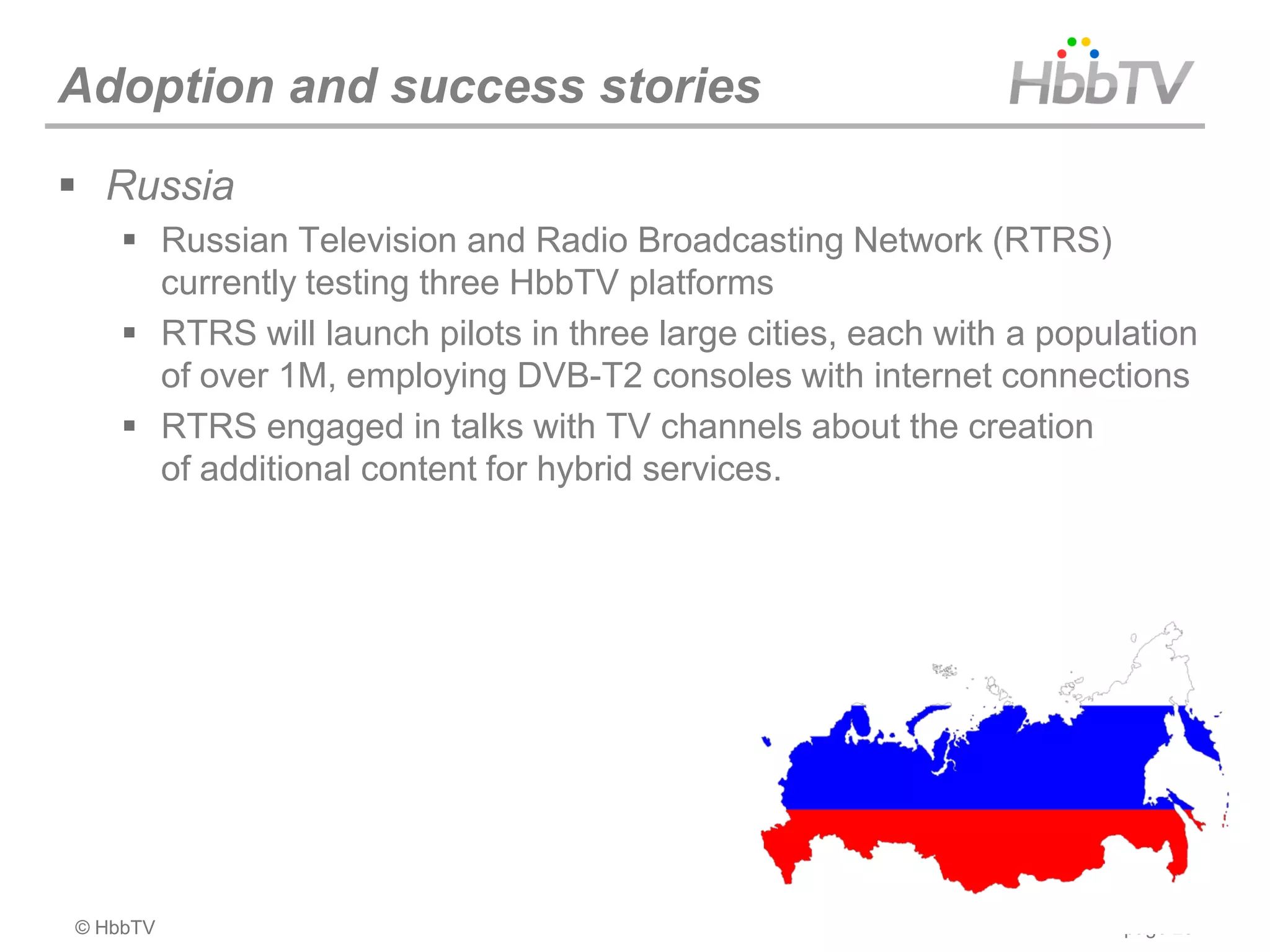 Adoption and success stories
 Russia
     Russian Television and Radio Broadcasting Network (RTRS)
      currently testing three HbbTV platforms
     RTRS will launch pilots in three large cities, each with a population
      of over 1M, employing DVB-T2 consoles with internet connections
     RTRS engaged in talks with TV channels about the creation
      of additional content for hybrid services.




© HbbTV                                                               page 23
 