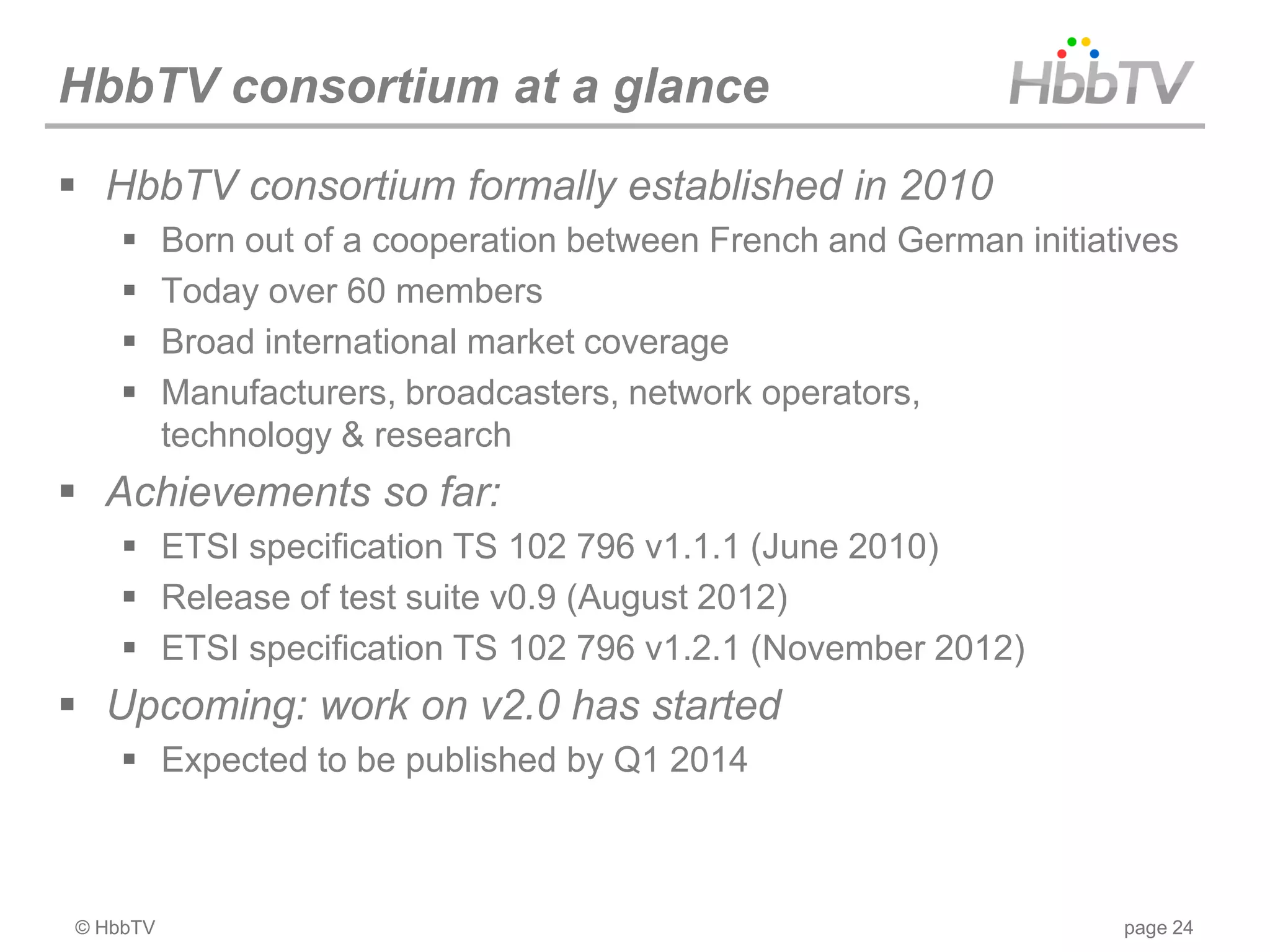 HbbTV consortium at a glance
 HbbTV consortium formally established in 2010
         Born out of a cooperation between French and German initiatives
         Today over 60 members
         Broad international market coverage
         Manufacturers, broadcasters, network operators,
          technology & research
 Achievements so far:
     ETSI specification TS 102 796 v1.1.1 (June 2010)
     Release of test suite v0.9 (August 2012)
     ETSI specification TS 102 796 v1.2.1 (November 2012)
 Upcoming: work on v2.0 has started
     Expected to be published by Q1 2014



© HbbTV                                                              page 24
 