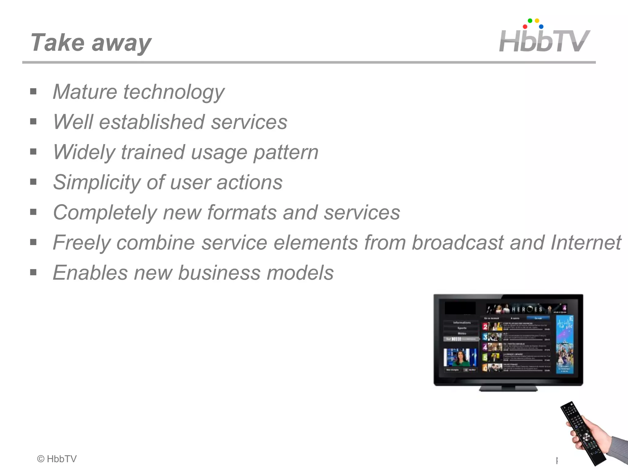 Take away
   Mature technology
   Well established services
   Widely trained usage pattern
   Simplicity of user actions
   Completely new formats and services
   Freely combine service elements from broadcast and Internet
   Enables new business models




© HbbTV                                                 page 26
 