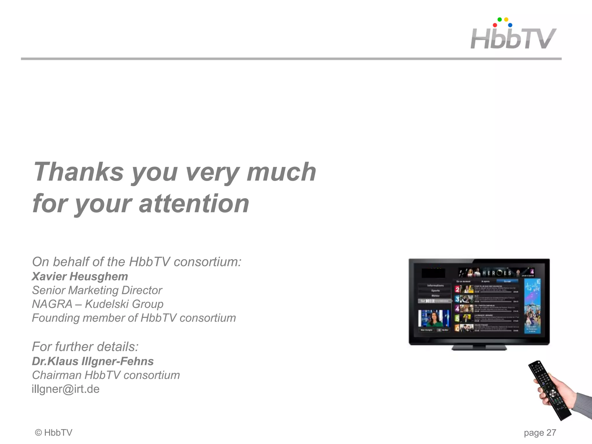 Thanks you very much
for your attention

On behalf of the HbbTV consortium:
Xavier Heusghem
Senior Marketing Director
NAGRA – Kudelski Group
Founding member of HbbTV consortium

For further details:
Dr.Klaus Illgner-Fehns
Chairman HbbTV consortium
illgner@irt.de


© HbbTV                               page 27
 