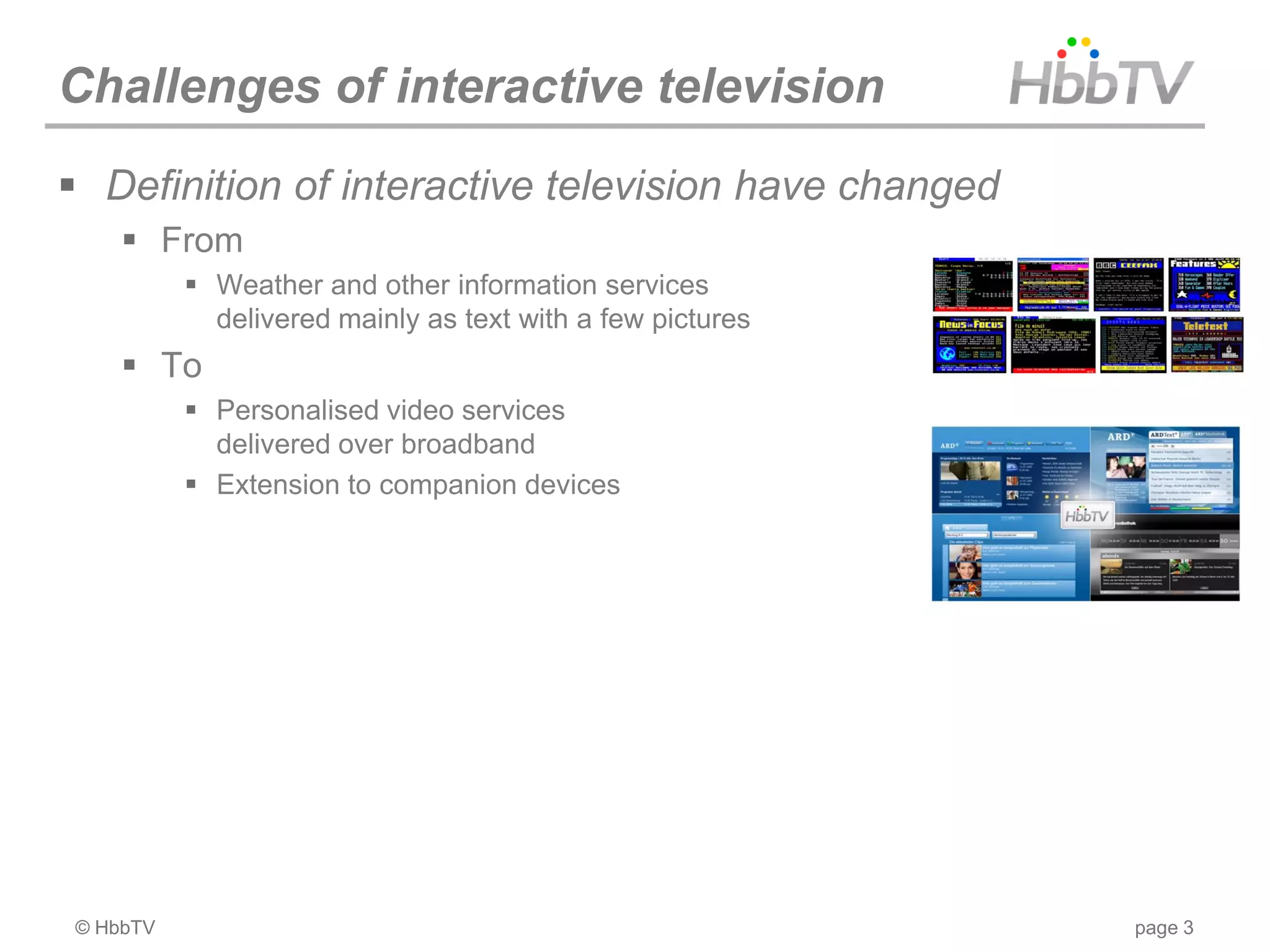 Challenges of interactive television
 Definition of interactive television have changed
     From
           Weather and other information services
            delivered mainly as text with a few pictures
     To
           Personalised video services
            delivered over broadband
           Extension to companion devices




© HbbTV                                                    page 3
 