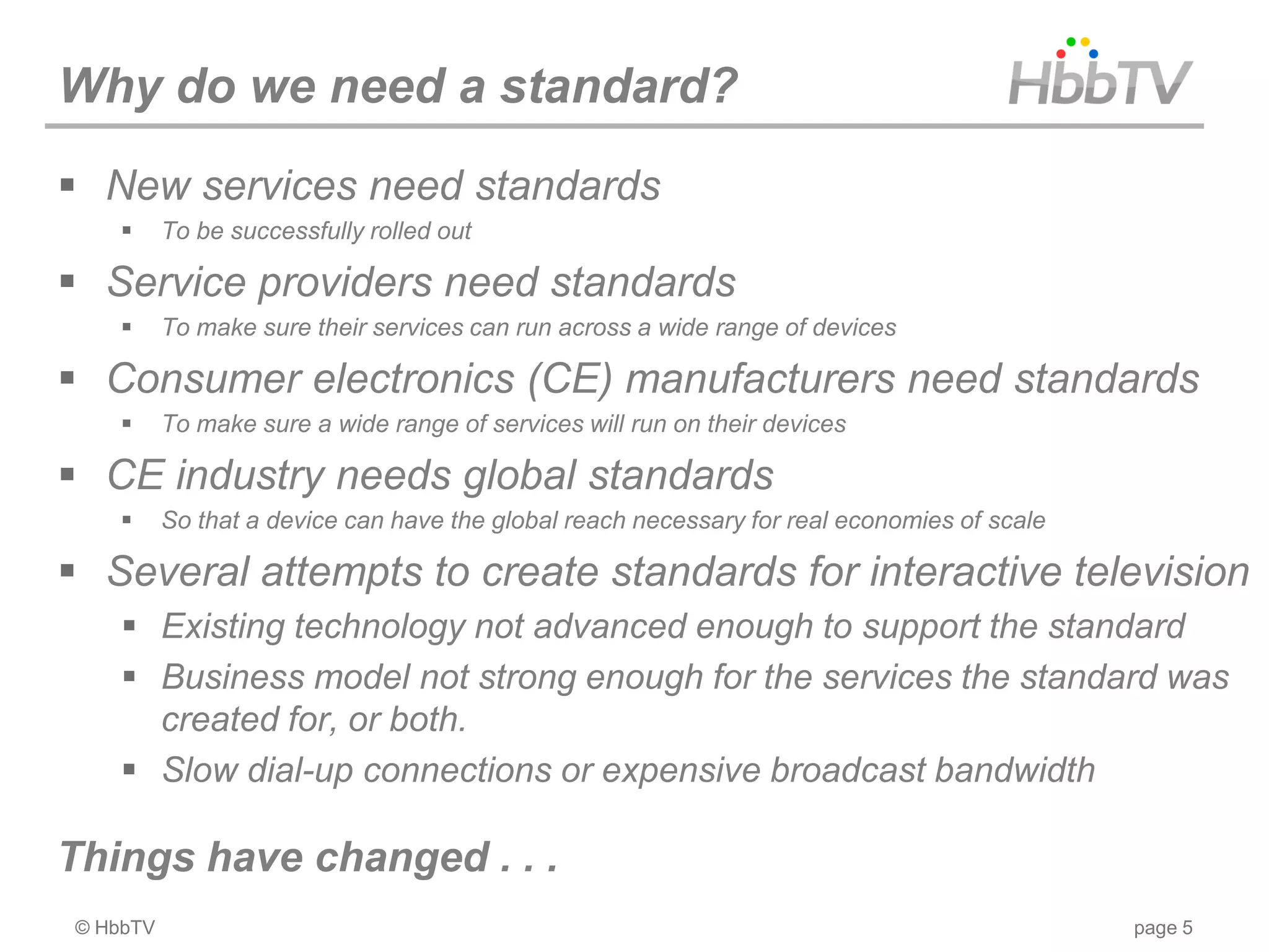 Why do we need a standard?
 New services need standards
         To be successfully rolled out

 Service providers need standards
         To make sure their services can run across a wide range of devices

 Consumer electronics (CE) manufacturers need standards
         To make sure a wide range of services will run on their devices

 CE industry needs global standards
         So that a device can have the global reach necessary for real economies of scale

 Several attempts to create standards for interactive television
     Existing technology not advanced enough to support the standard
     Business model not strong enough for the services the standard was
      created for, or both.
     Slow dial-up connections or expensive broadcast bandwidth

Things have changed . . .
© HbbTV                                                                                      page 5
 