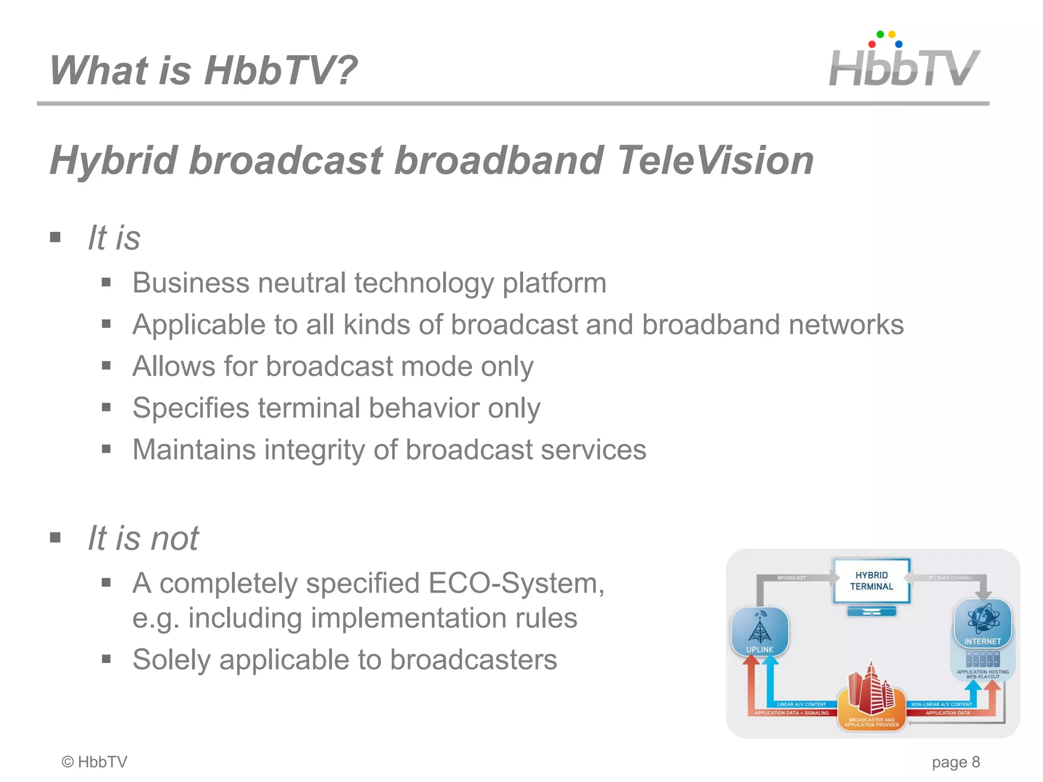 What is HbbTV?

Hybrid broadcast broadband TeleVision
 It is
          Business neutral technology platform
          Applicable to all kinds of broadcast and broadband networks
          Allows for broadcast mode only
          Specifies terminal behavior only
          Maintains integrity of broadcast services


 It is not
      A completely specified ECO-System,
       e.g. including implementation rules
      Solely applicable to broadcasters


 © HbbTV                                                                 page 8
 