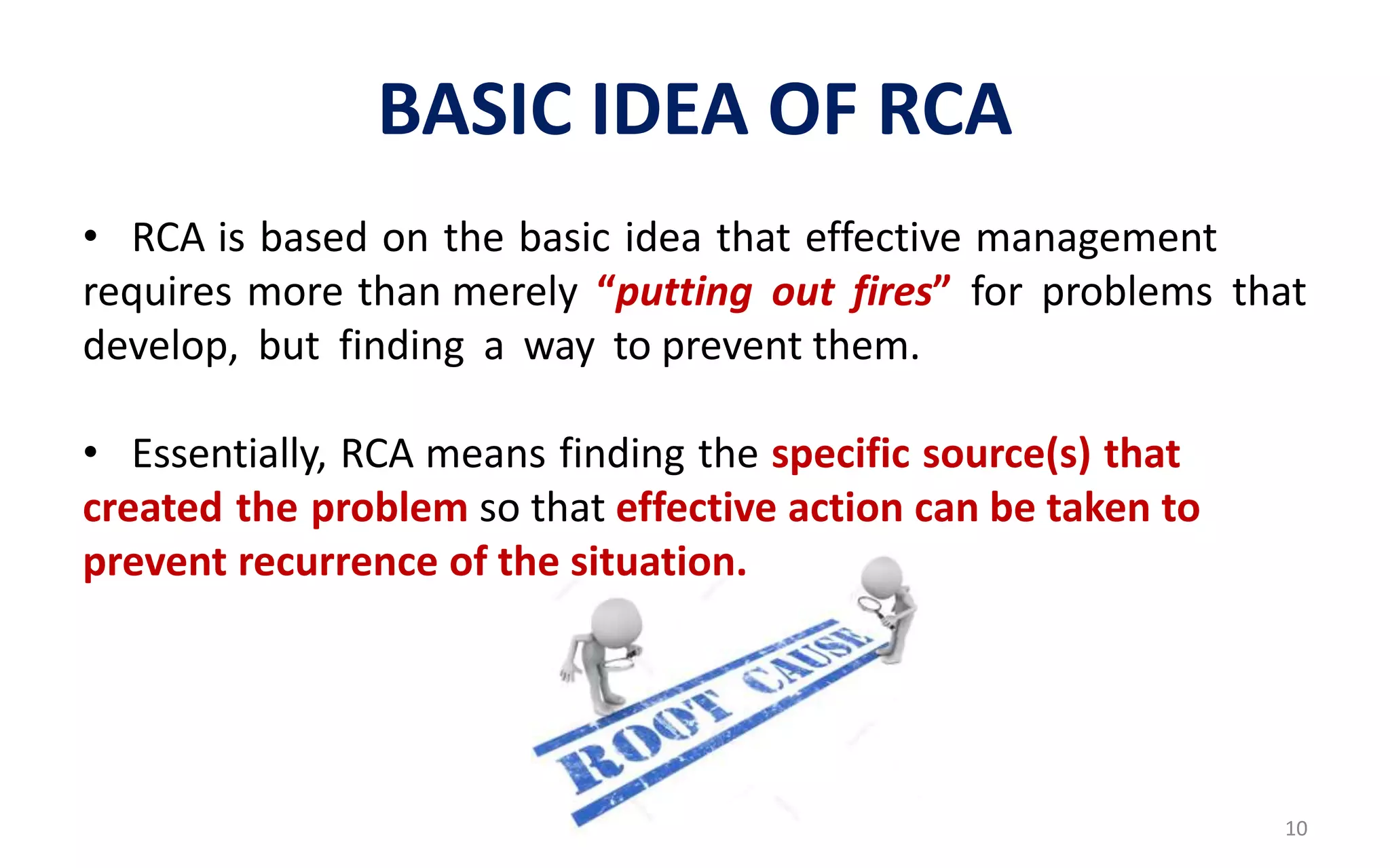 BASIC IDEA OF RCA
• RCA is based on the basic idea that effective management
requires more than merely “putting out fires” for problems that
develop, but finding a way to prevent them.
• Essentially, RCA means finding the specific source(s) that
created the problem so that effective action can be taken to
prevent recurrence of the situation.
10
 