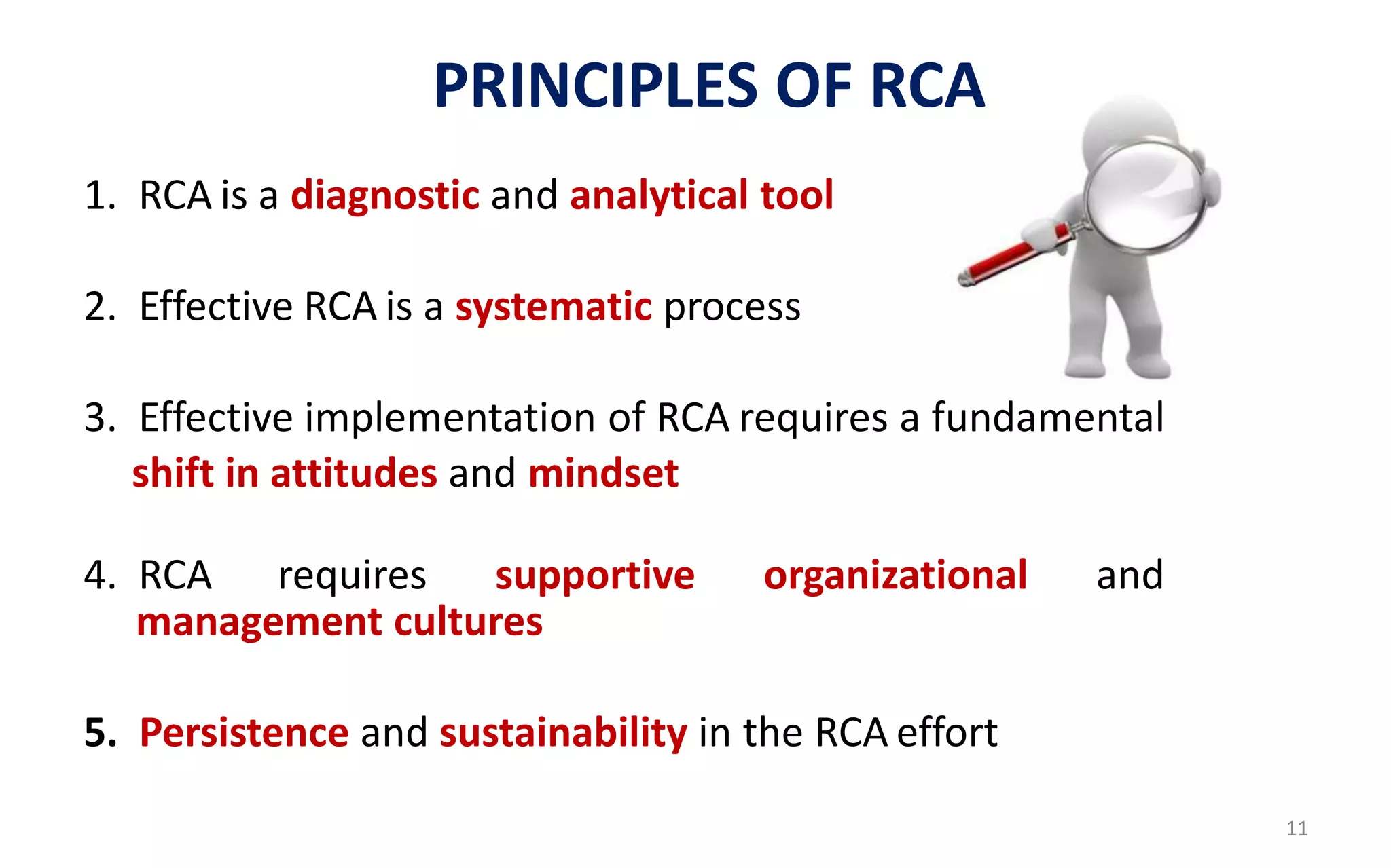 1. RCA is a diagnostic and analytical tool
2. Effective RCA is a systematic process
3. Effective implementation of RCA requires a fundamental
shift in attitudes and mindset
4. RCA requires supportive organizational and
management cultures
5. Persistence and sustainability in the RCA effort
PRINCIPLES OF RCA
11
 