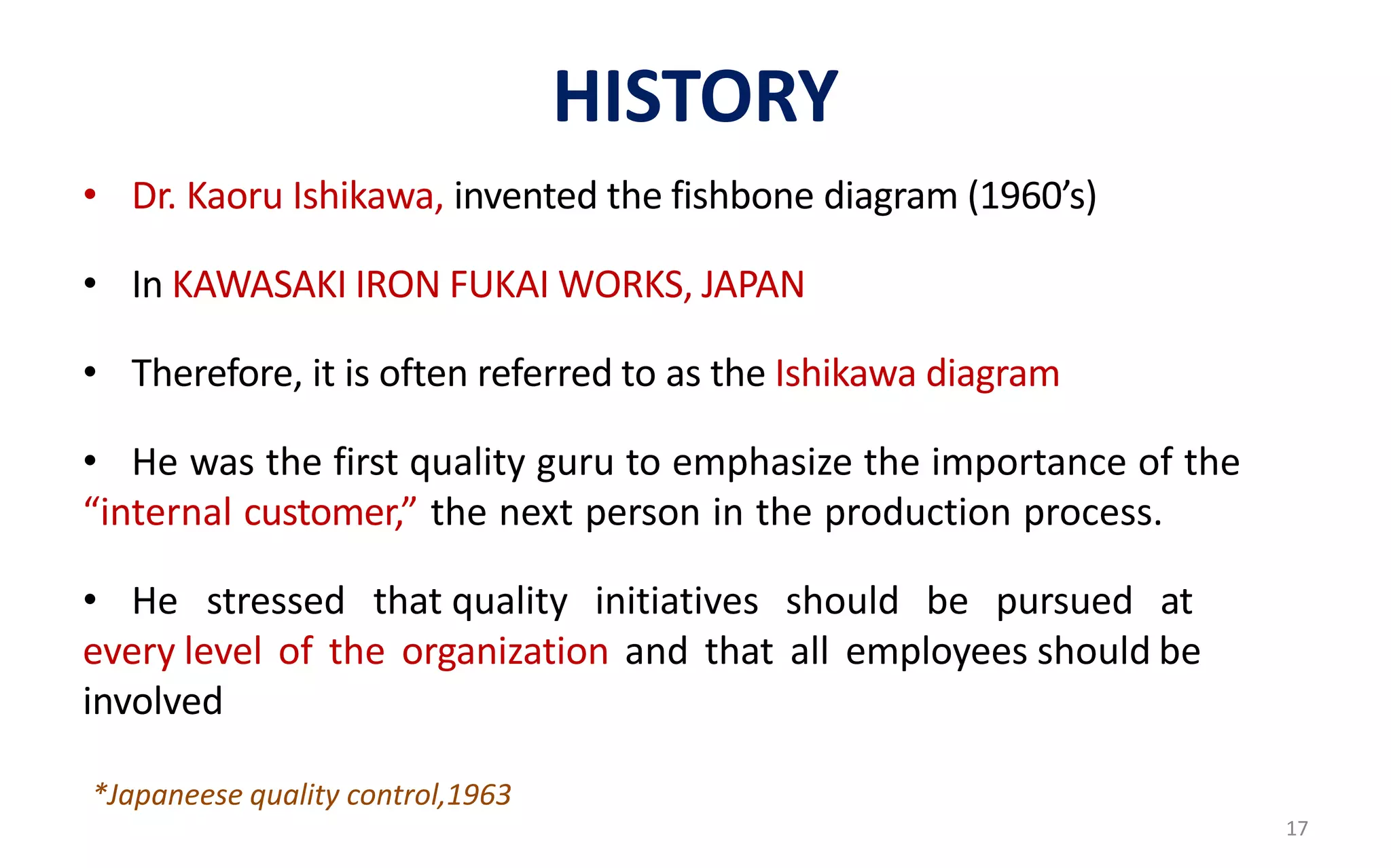 HISTORY
• Dr. Kaoru Ishikawa, invented the fishbone diagram (1960’s)
• In KAWASAKI IRON FUKAI WORKS, JAPAN
• Therefore, it is often referred to as the Ishikawa diagram
• He was the first quality guru to emphasize the importance of the
“internal customer,” the next person in the production process.
• He stressed that quality initiatives should be pursued at
every level of the organization and that all employees should be
involved
*Japaneese quality control,1963
17
 