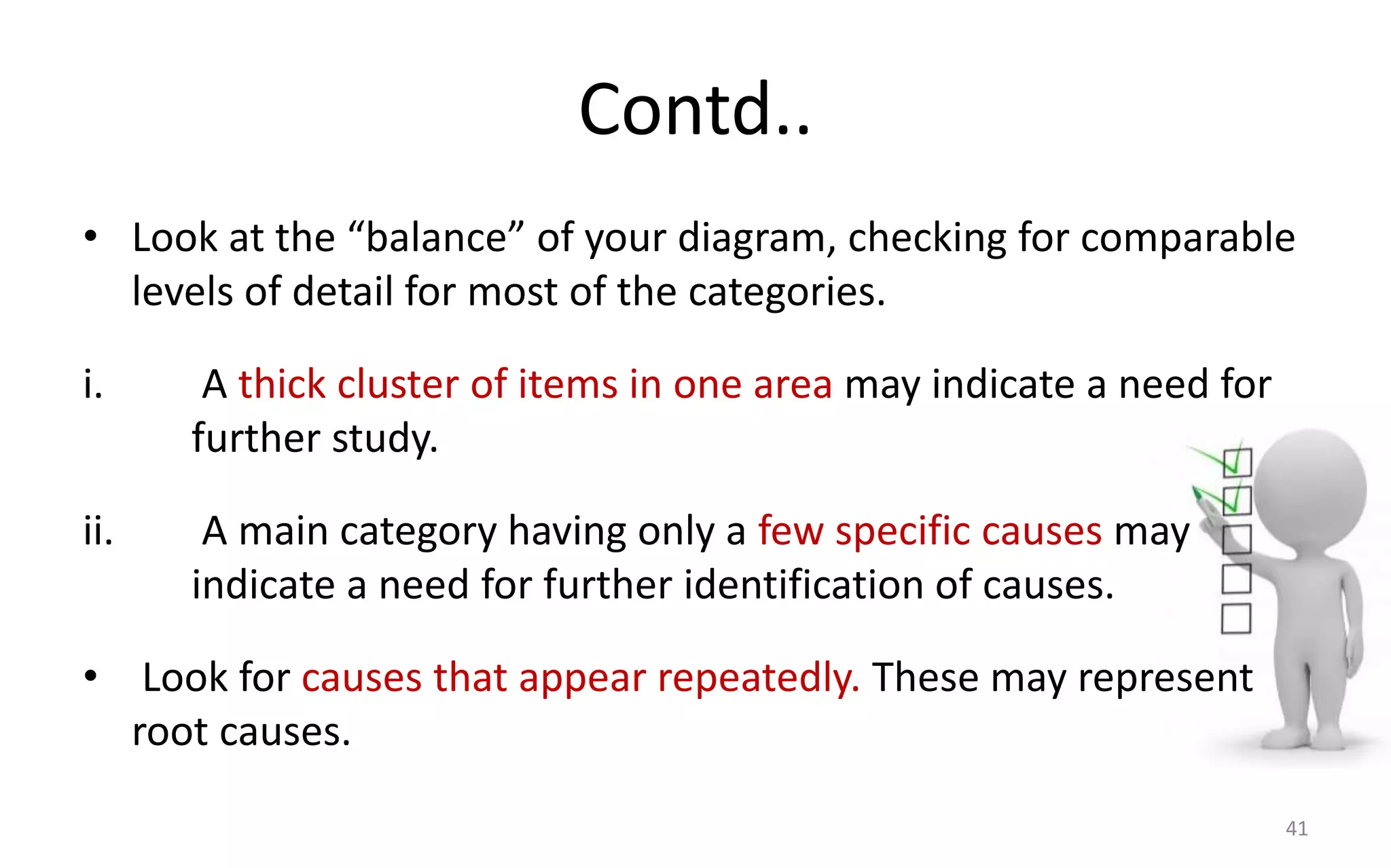 Contd..
• Look at the “balance” of your diagram, checking for comparable
levels of detail for most of the categories.
i. A thick cluster of items in one area may indicate a need for
further study.
ii. A main category having only a few specific causes may
indicate a need for further identification of causes.
• Look for causes that appear repeatedly. These may represent
root causes.
41
 