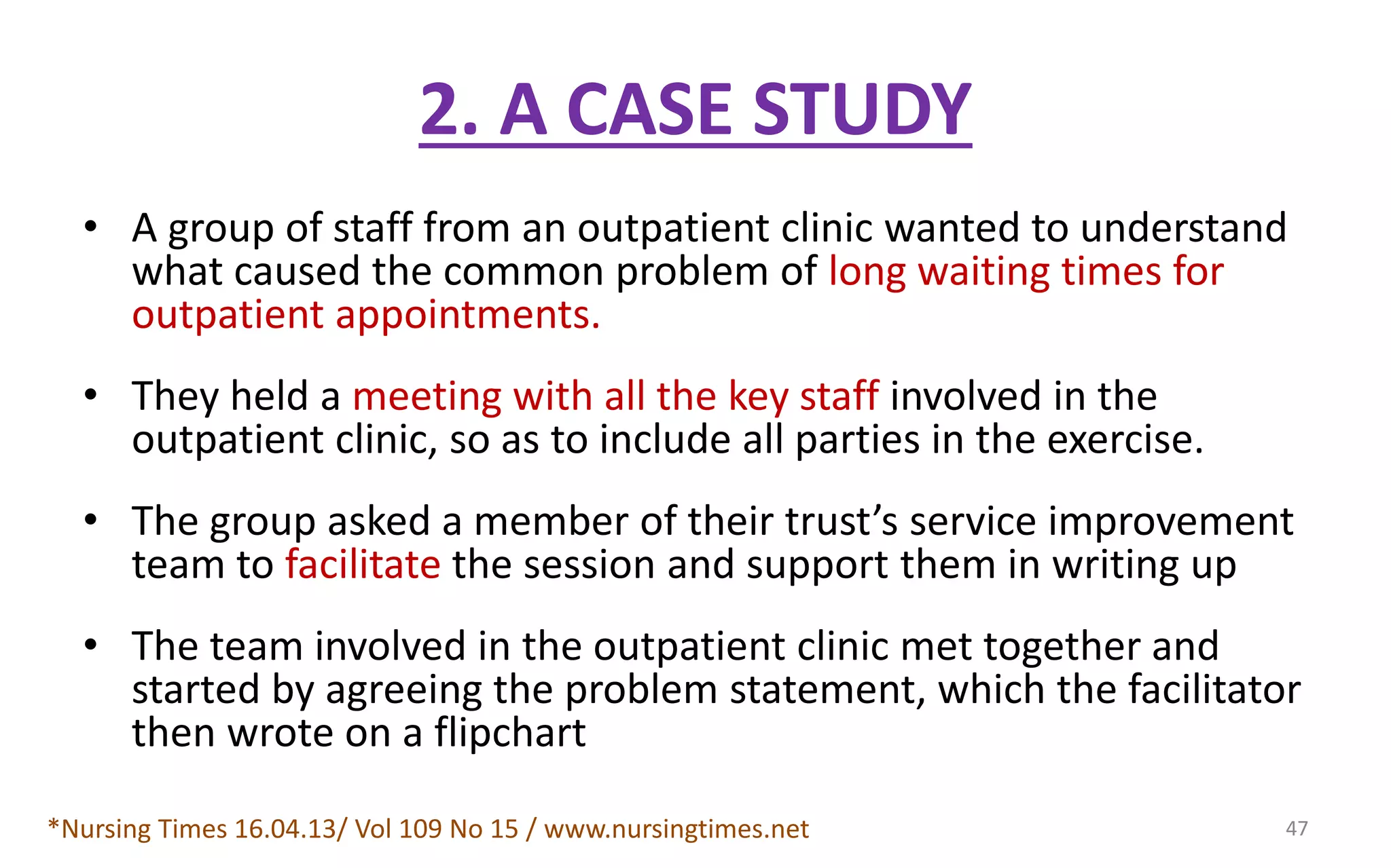 2. A CASE STUDY
• A group of staff from an outpatient clinic wanted to understand
what caused the common problem of long waiting times for
outpatient appointments.
• They held a meeting with all the key staff involved in the
outpatient clinic, so as to include all parties in the exercise.
• The group asked a member of their trust’s service improvement
team to facilitate the session and support them in writing up
• The team involved in the outpatient clinic met together and
started by agreeing the problem statement, which the facilitator
then wrote on a flipchart
*Nursing Times 16.04.13/ Vol 109 No 15 / www.nursingtimes.net 47
 