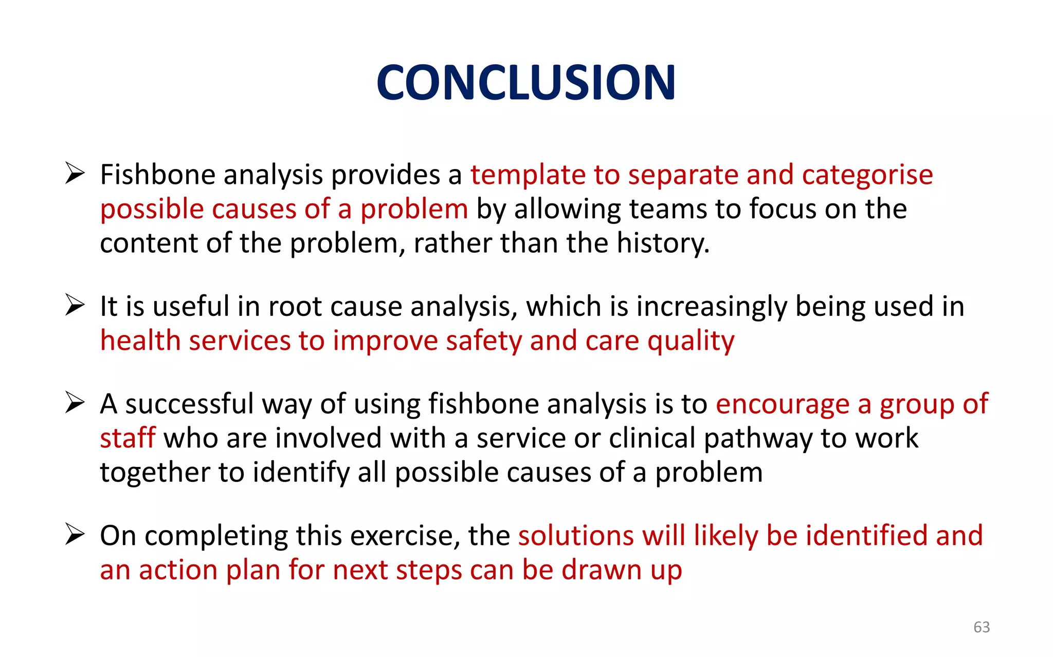 CONCLUSION
 Fishbone analysis provides a template to separate and categorise
possible causes of a problem by allowing teams to focus on the
content of the problem, rather than the history.
 It is useful in root cause analysis, which is increasingly being used in
health services to improve safety and care quality
 A successful way of using fishbone analysis is to encourage a group of
staff who are involved with a service or clinical pathway to work
together to identify all possible causes of a problem
 On completing this exercise, the solutions will likely be identified and
an action plan for next steps can be drawn up
63
 