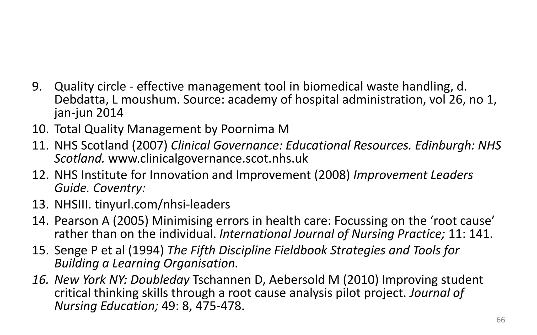9. Quality circle - effective management tool in biomedical waste handling, d.
Debdatta, L moushum. Source: academy of hospital administration, vol 26, no 1,
jan-jun 2014
10. Total Quality Management by Poornima M
11. NHS Scotland (2007) Clinical Governance: Educational Resources. Edinburgh: NHS
Scotland. www.clinicalgovernance.scot.nhs.uk
12. NHS Institute for Innovation and Improvement (2008) Improvement Leaders
Guide. Coventry:
13. NHSIII. tinyurl.com/nhsi-leaders
14. Pearson A (2005) Minimising errors in health care: Focussing on the ‘root cause’
rather than on the individual. International Journal of Nursing Practice; 11: 141.
15. Senge P et al (1994) The Fifth Discipline Fieldbook Strategies and Tools for
Building a Learning Organisation.
16. New York NY: Doubleday Tschannen D, Aebersold M (2010) Improving student
critical thinking skills through a root cause analysis pilot project. Journal of
Nursing Education; 49: 8, 475-478.
66
 