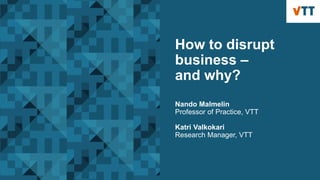 How to disrupt
business –
and why?
Nando Malmelin
Professor of Practice, VTT
Katri Valkokari
Research Manager, VTT
 