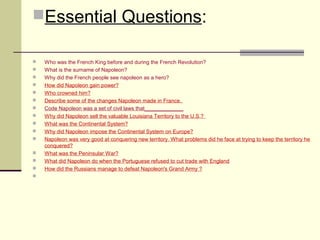 Essential Questions: 
 Who was the French King before and during the French Revolution? 
 What is the surname of Napoleon? 
 Why did the French people see napoleon as a hero? 
 How did Napoleon gain power? 
 Who crowned him? 
 Describe some of the changes Napoleon made in France. 
 Code Napoleon was a set of civil laws that_____________ 
 Why did Napoleon sell the valuable Louisiana Territory to the U.S.? 
 What was the Continental System? 
 Why did Napoleon impose the Continental System on Europe? 
 Napoleon was very good at conquering new territory. What problems did he face at trying to keep the territory he 
conquered? 
 What was the Peninsular War? 
 What did Napoleon do when the Portuguese refused to cut trade with England 
 How did the Russians manage to defeat Napoleon's Grand Army ? 
 
 