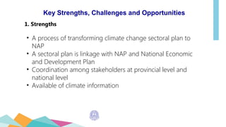 Key Strengths, Challenges and Opportunities
1. Strengths
• A process of transforming climate change sectoral plan to
NAP
• A sectoral plan is linkage with NAP and National Economic
and Development Plan
• Coordination among stakeholders at provincial level and
national level
• Available of climate information
 