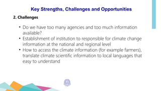 Key Strengths, Challenges and Opportunities
2. Challenges
• Do we have too many agencies and too much information
available?
• Establishment of institution to responsible for climate change
information at the national and regional level
• How to access the climate information (for example farmers),
translate climate scientific information to local languages that
easy to understand
 