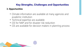 Key Strengths, Challenges and Opportunities
3. Opportunities
• Climate information are available at many agencies and
academic institution
• Technical expertise are available
• CIS for NAP and for disaster risk reduction
• CIS are available for decision makers in planning process
 