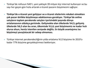 ▶ Türkiye’de nüfusun %45’i, yani yaklaşık 39 milyon kişi internet kullanıyor ve bu
sayı her geçen gün hızla artarak e-ticaret pazarın büyümesini sağlıyor.
▶ Türkiye’de e-ticaret yeni gelişiyor ve e-ticaret sitelerinin rekabet etmekten
çok pazarı birlikte büyütmeye odaklanması gerekiyor. Türkiye’de online
satışların toplam perakende satışları içerisindeki payında dünya
ortalamasının oldukça gerisinde. Gelişmekte olan ülkelerde %4,5; gelişmiş
ülkelerde %6,5 olan bu oran, ülkemizde %1,6; yani büyümemiz ne kadar hızlı
olursa olsun, henüz istenilen seviyede değiliz. En büyük avantajımız ise
büyümeyi yavaşlatacak bir sebep olmaması.
▶ Türkiye internet perakendeciliğinin yılda ortalama %12 büyüme ile 2019’a
kadar 77% büyüme gerçekleştirmesi bekleniyor.
 
