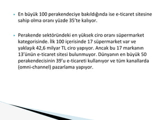▶ En büyük 100 perakendeciye bakıldığında ise e-ticaret sitesine
sahip olma oranı yüzde 35’te kalıyor.
▶ Perakende sektöründeki en yüksek ciro oranı süpermarket
kategorisinde. İlk 100 içerisinde 17 süpermarket var ve
yaklaşık 42,6 milyar TL ciro yapıyor. Ancak bu 17 markanın
13’ünün e-ticaret sitesi bulunmuyor. Dünyanın en büyük 50
perakendecisinin 39’u e-ticareti kullanıyor ve tüm kanallarda
(omni-channel) pazarlama yapıyor.
 