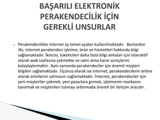 ▶ Perakendecilikte internet üç temel açıdan kullanılmaktadır. Bunlardan
ilki, internet perakendeci işletme, ürün ve hizmetleri hakkında bilgi
sağlamaktadır. İkincisi, tüketicileri daha fazla bilgi almaları için interaktif
olarak web sayfasına çekmekte ve satın alma karar süreçlerini
kolaylaştırmaktır. Aynı zamanda perakendeciler için önemli müşteri
bilgileri sağlamaktadır. Üçüncü olarak ise internet, perakendecilerin online
olarak ürünlerini satmasını sağlamaktadır. İnternet, perakendeciler için
yeni müşteriler çekmek, yeni pazarlara girmek, işletmenin markasını
tanıtmak ve müşterileri tutmayı arttırmada önemli bir iletişim aracıdır .
BAŞARILI ELEKTRONİK
PERAKENDECİLİK İÇİN
GEREKLİ UNSURLAR
 