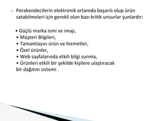 ▶ Perakendecilerin elektronik ortamda başarılı olup ürün
satabilmeleri için gerekli olan bazı kritik unsurlar şunlardır:
• Güçlü marka ismi ve imajı,
• Müşteri Bilgileri,
• Tamamlayıcı ürün ve hizmetler,
• Özel ürünler,
• Web sayfalarında etkili bilgi sunma,
• Ürünleri etkili bir şekilde kişilere ulaştıracak
bir dağıtım sistemi .
 