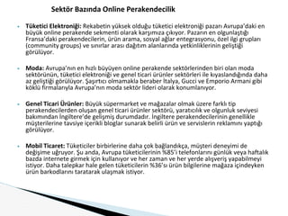 Sektör Bazında Online Perakendecilik
▶ Tüketici Elektroniği: Rekabetin yüksek olduğu tüketici elektroniği pazarı Avrupa’daki en
büyük online perakende sekmenti olarak karşımıza çıkıyor. Pazarın en olgunlaştığı
Fransa’daki perakendecilerin, ürün arama, sosyal ağlar entegrasyonu, özel ilgi grupları
(community groups) ve sınırlar arası dağıtım alanlarında yetkinliklerinin geliştiği
görülüyor.
▶ Moda: Avrupa’nın en hızlı büyüyen online perakende sektörlerinden biri olan moda
sektörünün, tüketici elektroniği ve genel ticari ürünler sektörleri ile kıyaslandığında daha
az geliştiği görülüyor. Şaşırtıcı olmamakla beraber İtalya, Gucci ve Emporio Armani gibi
köklü firmalarıyla Avrupa’nın moda sektör lideri olarak konumlanıyor.
▶ Genel Ticari Ürünler: Büyük süpermarket ve mağazalar olmak üzere farklı tip
perakendecilerden oluşan genel ticari ürünler sektörü, yaratıcılık ve olgunluk seviyesi
bakımından İngiltere’de gelişmiş durumdadır. İngiltere perakendecilerinin genellikle
müşterilerine tavsiye içerikli bloglar sunarak belirli ürün ve servislerin reklamını yaptığı
görülüyor.
▶ Mobil Ticaret: Tüketiciler birbirlerine daha çok bağlandıkça, müşteri deneyimi de
değişime uğruyor. Şu anda, Avrupa tüketicilerinin %85’i telefonlarını günlük veya haftalık
bazda internete girmek için kullanıyor ve her zaman ve her yerde alışveriş yapabilmeyi
istiyor. Daha talepkar hale gelen tüketicilerin %36’sı ürün bilgilerine mağaza içindeyken
ürün barkodlarını taratarak ulaşmak istiyor.
 