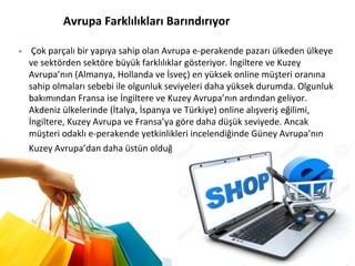 Avrupa Farklılıkları Barındırıyor
▶ Çok parçalı bir yapıya sahip olan Avrupa e-perakende pazarı ülkeden ülkeye
ve sektörden sektöre büyük farklılıklar gösteriyor. İngiltere ve Kuzey
Avrupa’nın (Almanya, Hollanda ve İsveç) en yüksek online müşteri oranına
sahip olmaları sebebi ile olgunluk seviyeleri daha yüksek durumda. Olgunluk
bakımından Fransa ise İngiltere ve Kuzey Avrupa’nın ardından geliyor.
Akdeniz ülkelerinde (İtalya, İspanya ve Türkiye) online alışveriş eğilimi,
İngiltere, Kuzey Avrupa ve Fransa’ya göre daha düşük seviyede. Ancak
müşteri odaklı e-perakende yetkinlikleri incelendiğinde Güney Avrupa’nın
Kuzey Avrupa’dan daha üstün olduğu gözlemleniyor.
 