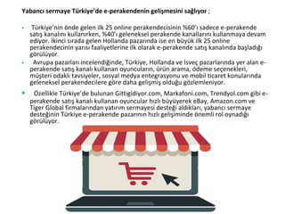 Yabancı sermaye Türkiye’de e-perakendenin gelişmesini sağlıyor ;
▶ Türkiye’nin önde gelen ilk 25 online perakendecisinin %60’ı sadece e-perakende
satış kanalını kullanırken, %40’ı geleneksel perakende kanallarını kullanmaya devam
ediyor. İkinci sırada gelen Hollanda pazarında ise en büyük ilk 25 online
perakendecinin yarısı faaliyetlerine ilk olarak e-perakende satış kanalında başladığı
görülüyor.
▶ Avrupa pazarları incelendiğinde, Türkiye, Hollanda ve İsveç pazarlarında yer alan e-
perakende satış kanalı kullanan oyuncuların, ürün arama, ödeme seçenekleri,
müşteri odaklı tavsiyeler, sosyal medya entegrasyonu ve mobil ticaret konularında
geleneksel perakendecilere göre daha gelişmiş olduğu gözlemleniyor.
▶ Özellikle Türkiye’de bulunan Gittigidiyor.com, Markafoni.com, Trendyol.com gibi e-
perakende satış kanalı kullanan oyuncular hızlı büyüyerek eBay, Amazon.com ve
Tiger Global firmalarından yatırım sermayesi desteği aldıkları, yabancı sermaye
desteğinin Türkiye e-perakende pazarının hızlı gelişiminde önemli rol oynadığı
görülüyor.
 