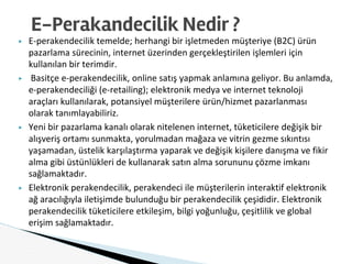 ▶ E-perakendecilik temelde; herhangi bir işletmeden müşteriye (B2C) ürün
pazarlama sürecinin, internet üzerinden gerçekleştirilen işlemleri için
kullanılan bir terimdir.
▶ Basitçe e-perakendecilik, online satış yapmak anlamına geliyor. Bu anlamda,
e-perakendeciliği (e-retailing); elektronik medya ve internet teknoloji
araçları kullanılarak, potansiyel müşterilere ürün/hizmet pazarlanması
olarak tanımlayabiliriz.
▶ Yeni bir pazarlama kanalı olarak nitelenen internet, tüketicilere değişik bir
alışveriş ortamı sunmakta, yorulmadan mağaza ve vitrin gezme sıkıntısı
yaşamadan, üstelik karşılaştırma yaparak ve değişik kişilere danışma ve fikir
alma gibi üstünlükleri de kullanarak satın alma sorununu çözme imkanı
sağlamaktadır.
▶ Elektronik perakendecilik, perakendeci ile müşterilerin interaktif elektronik
ağ aracılığıyla iletişimde bulunduğu bir perakendecilik çeşididir. Elektronik
perakendecilik tüketicilere etkileşim, bilgi yoğunluğu, çeşitlilik ve global
erişim sağlamaktadır.
E-Perakandecilik Nedir ?
 