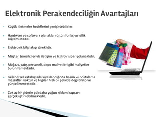 ▶ Küçük işletmeler hedeflerini genişletebilirler.
▶ Hardware ve software olanakları üstün fonksiyonellik
sağlamaktadır.
▶ Elektronik bilgi akışı süreklidir.
▶ Müşteri temsilcileriyle iletişim ve hızlı bir sipariş olanaklıdır.
▶ Mağaza, satış personeli, depo maliyetleri gibi maliyetler
bulunmamaktadır.
▶ Geleneksel kataloglarla kıyaslandığında basım ve postalama
masrafları yoktur ve bilgiler hızlı bir şekilde değiştirilip ve
güncellenmektedir.
▶ Çok az bir giderle çok daha yoğun reklam kapsamı
gerçekleştirilebilmektedir.
Elektronik Perakendeciliğin Avantajları
 