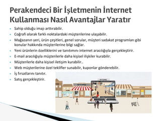 ▶ Sahip olduğu imajı arttırabilir.
▶ Coğrafi olarak farklı noktalardaki müşterilerine ulaşabilir.
▶ Mağazanın yeri, ürün çeşitleri, genel sorular, müşteri sadakat programları gibi
konular hakkında müşterilerine bilgi sağlar.
▶ Yeni ürünlerin özelliklerini ve tanıtımını internet aracılığıyla gerçekleştirir.
▶ E-mail aracılığıyla müşterilerle daha kişisel ilişkiler kurabilir.
▶ Müşterilerle daha kişisel iletişim kurabilir..
▶ Web müşterilerine özel teklifler sunabilir, kuponlar gönderebilir.
▶ İş fırsatlarını tanıtır.
▶ Satış gerçekleştirir.
Perakendeci Bir İşletmenin İnternet
Kullanması Nasıl Avantajlar Yaratır
 