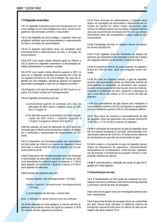 NBR 12209/1992 11
7.5 Digestão anaeróbia
7.5.1 A digestão anaeróbia pode ser processada em um
único estágio ou em dois estágios em série, sendo os di-
gestores denominados primário e secundário.
7.5.1.1 Na digestão de único estágio, o digestor deve ser
projetado também para armazenamento e adensamento
do lodo e remoção de sobrenadante.
7.5.1.2 O digestor secundário deve ser projetado para
armazenamento e adensamento do lodo e remoção de
sobrenadante.
7.5.2 ETE com vazão média afluente igual ou inferior a
20 L/s pode ter a digestão anaeróbia e a decantação pri-
mária processadas na mesma unidade.
7.5.3 ETE com vazão média afluente superior a 250 L/s
deve ter a digestão anaeróbia processada em mais de
um digestor primário ou de único estágio. No caso de di-
gestão em dois estágios, admite-se apenas um digestor
secundário interligado a mais de um digestor primário.
7.5.4 Digestor com taxa de aplicação de SSV igual ou su-
perior a 0,5 kg/m3
.d deve ser homogeneizado.
7.5.5 A digestão anaeróbia pode ser:
a) convencional quando se processa com taxa de
aplicação de SSV sobre o digestor igual ou infe-
rior a 1,2 kg/m3
.d;
b) de alta taxa quando se processa com taxa de apli-
cação de SSV sobre o digestor superior a
1,2 kg/m3
.d e igual ou inferior a 6,0 kg/m3
.d.
7.5.6 Na seleção da taxa de aplicação de SSV deve ser
considerada a influência da temperatura interna do diges-
tor e verificada a necessidade de aquecimento da uni-
dade.
7.5.7 O dispositivo de homogeneização por recirculação
de lodo pode ser interno ou externo ao digestor e deve
recircular o volume total de lodo do digestor em um pe-
ríodo máximo de 8h.
7.5.8 O dispositivo de homogeneização que não emprega
a recirculação de lodo deve introduzir na massa de lodo
uma densidade de potência igual ou superior a 1 W/m3
para digestor convencional, e igual ou superior a 5 W/m3
para digestor de alta taxa.
7.5.9 O tempo de digestão deve ser:
a) para digestor não homogeneizado ≥ 45 dias;
b) para digestor convencional homogeneizado
≥ 30 dias;
c) para digestor de alta taxa ≥ quinze dias.
Nota: A utilização de valores inferiores deve ser justificada.
7.5.10 Na digestão em dois estágios, o volume útil dos di-
gestores secundários deve ser igual ou superior a 30%
do volume útil dos digestores primários.
7.5.11 Para remoção de sobrenadante, o digestor deve
dispor de tubulação de extravasão e dispositivos de re-
moção de líquido em vários níveis, distribuídos pelo
menos na metade superior da sua altura. O líquido retirado
deve ser encaminhado à entrada da ETE, em cujo dimen-
sionamento deve ser considerada a carga orgânica cor-
respondente.
7.5.12 Tubulações de lodo no digestor devem ter diâme-
tro mínimo de 200 mm.
7.5.13 Todo digestor deve ter facilidade de acesso de
pessoas aos dispositivos de operação e controle e dispor
de inspeção lateral com dimensão mínima de 0,80 m.
7.5.14 A superfície interna da parte superior do digestor,
acima do nível do lodo, deve ser protegida contra cor-
rosão.
7.5.15 No caso de digestor coberto, o gás de digestão,
quando não aproveitado, pode ser eliminado através de
queimadores ou dissipado na atmosfera sem queima,
quando comprovadamente não houver risco de incêndio,
explosão e problemas de odor, devendo a descarga se
dar a uma altura não inferior a 3,0 m acima do topo do
digestor.
7.5.16 Os queimadores de gás devem ser instalados a
uma distância superior a 30,0 m do digestor ou gasômetro
e a uma distância superior a 20,0 m de qualquer edifício.
7.5.17 Nos casos de queima ou aproveitamento do gás
de digestão, deve ser garantida uma pressão mínima de
1.500 Pa ( ≅ 0,15 mH2
O) no interior do digestor.
7.5.18 A tubulação de transporte do gás de digestão deve
ser de material resistente à corrosão, dimensionada com
velocidade máxima de 4,00 m/s. O limite acima refere-se
às tubulações em que não há compressão do gás.
7.5.19 A coleta e o transporte do gás de digestão devem
dispor de dispositivos de segurança, compreendendo
removedores de condensados, corta-chamas, regulado-
res de pressão e limitadores de pressão máxima e sub-
pressão dotados de alarme.
7.5.20 É recomendada a medição da vazão do gás de di-
gestão em cada digestor.
7.6 Desidratação do lodo
7.6.1 A desidratação do lodo pode ser realizada por pro-
cessos naturais ou artificiais. Esta Norma abrange apenas
o processo natural de leito de secagem.
7.6.2 Leito de secagem deve ser empregado apenas para
lodo estabilizado.
7.6.3 A área total de leito de secagem deve ser subdividida
em pelo menos duas câmaras. A distância máxima de
transporte manual do lodo seco no interior do leito de se-
cagem não deve superar 10 m.
Cópia não autorizada
 