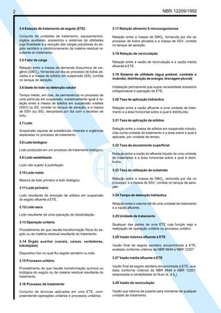 2 NBR 12209/1992
3.4 Estação de tratamento de esgoto (ETE)
Conjunto de unidades de tratamento, equipamentos,
órgãos auxiliares, acessórios e sistemas de utilidades
cuja finalidade é a redução das cargas poluidoras do es-
goto sanitário e condicionamento da matéria residual re-
sultante do tratamento.
3.5 Fator de carga
Relação entre a massa de demanda bioquímica de oxi-
gênio (DBO5
), fornecida por dia ao processo de lodos ati-
vados e a massa de sólidos em suspensão (SS), contida
no tanque de aeração.
3.6 Idade do lodo ou detenção celular
Tempo médio, em dias, de permanência no processo de
uma partícula em suspensão; numericamente igual à re-
lação entre a massa de sólidos em suspensão voláteis
(SSV) ou SS, contida no tanque de aeração, e a massa
de SSV (ou SS), descartada por dia com o excesso de
lodo.
3.7 Lodo
Suspensão aquosa de substâncias minerais e orgânicas
separadas no processo de tratamento.
3.8 Lodo biológico
Lodo produzido em um processo de tratamento biológico.
3.9 Lodo estabilizado
Lodo não sujeito à putrefação.
3.10 Lodo misto
Mistura de lodo primário e lodo biológico.
3.11 Lodo primário
Lodo resultante da remoção de sólidos em suspensão
do esgoto afluente à ETE.
3.12 Lodo seco
Lodo resultante de uma operação de desidratação.
3.13 Operação unitária
Procedimento de que resulta transformação física do es-
goto ou da matéria residual resultante do tratamento.
3.14 Órgão auxiliar (canais, caixas, vertedores,
tubulações)
Dispositivo fixo no qual flui esgoto sanitário ou lodo.
3.15 Processo unitário
Procedimento de que resulta transformação química ou
biológica do esgoto ou da matéria residual resultante do
tratamento.
3.16 Processo de tratamento
Conjunto de técnicas aplicadas em uma ETE, com-
preendendo operações unitárias e processos unitários.
3.17 Relação alimento X microorganismos
Relação entre a massa de DBO5
, fornecida por dia ao
processo de lodos ativados e a massa de SSV, contida
no tanque de aeração.
3.18 Relação de recirculação
Relação entre a vazão de recirculação e a vazão média
afluente à ETE.
3.19 Sistema de utilidade (água potável, combate a
incêndio, distribuição de energia, drenagem pluvial)
Instalação permanente que supre necessidade acessória
indispensável à operação da ETE.
3.20 Taxa de aplicação hidráulica
Relação entre a vazão afluente a uma unidade de trata-
mento e a área horizontal sobre a qual é distribuída.
3.21 Taxa de aplicação de sólidos
Relação entre a massa de sólidos em suspensão introdu-
zida numa unidade de tratamento e a área sobre a qual é
aplicada, por unidade de tempo.
3.22 Taxa de escoamento superficial
Relação entre a vazão do efluente líquido de uma unidade
de tratamento e a área horizontal sobre a qual é distri-
buída.
3.23 Taxa de utilização de substrato
Relação entre a massa de DBO5
, removida por dia no
processo, e a massa de SSV, contida no tanque de aera-
ção.
3.24 Tempo de detenção hidráulica
Relação entre o volume útil de uma unidade de tratamento
e a vazão afluente.
3.25 Unidade de tratamento
Qualquer das partes de uma ETE cuja função seja a
realização de operação unitária ou processo unitário.
3.26 Vazão máxima afluente à ETE
Vazão final de esgoto sanitário encaminhada à ETE,
avaliada conforme critérios da NBR 9649 e NBR 12207.
3.27 Vazão média afluente à ETE
Vazão final de esgoto sanitário encaminhada à ETE, ava-
liada conforme critérios da NBR 9649 e NBR 12207,
desprezada a variabilidade do fluxo (k1
e k2
).
3.28 Vazão de recirculação
Vazão que retorna de jusante para montante de qualquer
unidade de tratamento.
Cópia não autorizada
 