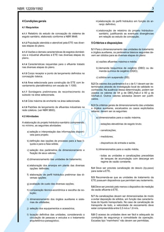 NBR 12209/1992 3
4 Condições gerais
4.1 Requisitos
4.1.1 Relatório do estudo de concepção do sistema de
esgoto sanitário, elaborado conforme a NBR 9648.
4.1.2 População atendida e atendível pela ETE nas diver-
sas etapas do plano.
4.1.3 Vazões e demais características de esgotos domésti-
cos e industrial afluentes à ETE nas diversas etapas do
plano.
4.1.4 Características requeridas para o efluente tratado
nas diversas etapas do plano.
4.1.5 Corpo receptor e ponto de lançamento definidos na
concepção básica.
4.1.6 Área selecionada para construção da ETE com le-
vantamento planialtimétrico em escala de 1:1000.
4.1.7 Sondagens preliminares de reconhecimento do
subsolo na área selecionada.
4.1.8 Cota máxima de enchente na área selecionada.
4.1.9 Padrões de lançamento de efluentes industriais na
rede coletora. (ver NBR 9800).
4.2 Atividades
A elaboração do projeto hidráulico-sanitário compreende,
no mínimo, as seguintes atividades:
a) seleção e interpretação das informações disponí-
veis para projeto;
b) definição das opções de processo para a fase lí-
quida e para a fase sólida;
c) seleção dos parâmetros de dimensionamento e
fixação de seus valores;
d) dimensionamento das unidades de tratamento;
e) elaboração dos arranjos em planta das diversas
opções definidas;
f) elaboração de perfil hidráulico preliminar das di-
versas opções;
g) avaliação de custo das diversas opções;
h) comparação técnico-econômica e escolha da so-
lução;
i) dimensionamento dos órgãos auxiliares e siste-
mas de utilidades;
j) seleção dos equipamentos e acessórios;
l) locação definitiva das unidades, considerando a
circulação de pessoas e veículos e o tratamento
arquitetônico-paisagístico;
m)elaboração do perfil hidráulico em função do ar-
ranjo definitivo;
n) elaboração de relatório do projeto hidráulico-
sanitário, justificando as eventuais divergências
em relação ao estudo de concepção.
5 Critérios e disposições
5.1 Para o dimensionamento das unidades de tratamento
e órgãos auxiliares, os parâmetros básicos seguintes de-
vem ser obtidos para as diversas etapas do plano:
a) vazões afluentes máxima e média;
b) demanda bioquímica de oxigênio (DBO) ou de-
manda química de oxigênio (DQO);
c) sólidos em suspensão (SS).
5.2 Os valores dos parâmetros b e c de 5.1 devem ser de-
terminados através de investigação local de validade re-
conhecida. Na ausência dessa determinação, podem ser
usados os valores de 54 g de DBO5
/hab.d e 60 g de
SS/hab.d. Outros valores adotados devem ser justifi-
cados.
5.3 Os critérios gerais de dimensionamento das unidades
e órgãos auxiliares, excetuados os casos explicitados
adiante, devem ser os seguintes:
a) dimensionados para a vazão máxima,
- estações elevatórias de esgoto bruto;
- canalizações;
- medidores;
- dispositivos de entrada e saída;
b) dimensionados para a vazão média,
- todas as unidades e canalizações precedidas
de tanques de acumulação com descarga em
regime de vazão constante.
5.4 Deve ser prevista canalização de desvio (by-pass)
para isolar a ETE.
5.5 Recomenda-se que as unidades de tratamento da
ETE possuam dispositivos que permitam seu isolamento.
5.6 Deve ser previsto pelo menos o dispositivo de medição
da vazão afluente à ETE.
5.7 As canalizações devem ser dimensionadas de modo
a evitar deposição de sólidos, em função das caracterís-
ticas do líquido transportado. No caso de canalização de
transporte de lodo, a velocidade de escoamento deve
estar compreendida entre 0,5 m/s e 1,8 m/s.
5.8 O acesso às unidades deve ser fácil e adequado às
condições de segurança e comodidade da operação.
Escadas tipo “marinheiro” não devem ser permitidas.
Cópia não autorizada
 