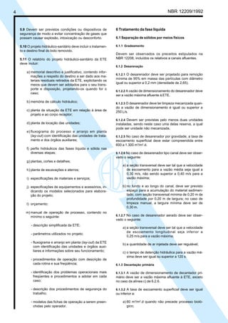 4 NBR 12209/1992
5.9 Devem ser previstos condições ou dispositivos de
segurança de modo a evitar concentração de gases que
possam causar explosão, intoxicação ou desconforto.
5.10 O projeto hidráulico-sanitário deve incluir o tratamen-
to e destino final do lodo removido.
5.11 O relatório do projeto hidráulico-sanitário da ETE
deve incluir:
a) memorial descritivo e justificativo, contendo infor-
mações a respeito do destino a ser dado aos ma-
teriais residuais retirados da ETE, explicitando os
meios que devem ser adotados para o seu trans-
porte e disposição, projetando-os quando for o
caso;
b) memória de cálculo hidráulico;
c) planta de situação da ETE em relação à área de
projeto e ao corpo receptor;
d) planta de locação das unidades;
e) fluxograma do processo e arranjo em planta
(lay-out) com identificação das unidades de trata-
mento e dos órgãos auxiliares;
f) perfis hidráulicos das fases líquida e sólida nas
diversas etapas;
g) plantas, cortes e detalhes;
h) planta de escavações e aterros;
i) especificações de materiais e serviços;
j) especificações de equipamentos e acessórios, in-
dicando os modelos selecionados para elabora-
ção do projeto;
l) orçamento;
m) manual de operação de processo, contendo no
mínimo o seguinte:
- descrição simplificada da ETE;
- parâmetros utilizados no projeto;
- fluxograma e arranjo em planta (lay-out) da ETE
com identificação das unidades e órgãos auxi-
liares e informações sobre seu funcionamento;
- procedimentos de operação com descrição de
cada rotina e sua freqüência;
- identificação dos problemas operacionais mais
freqüentes e procedimentos a adotar em cada
caso;
- descrição dos procedimentos de segurança do
trabalho;
- modelos das fichas de operação a serem preen-
chidas pelo operador.
6 Tratamento da fase líquida
6.1 Separação de sólidos por meios físicos
6.1.1 Gradeamento
Devem ser observados os preceitos estipulados na
NBR 12208, incluídos os relativos a canais afluentes.
6.1.2 Desarenação
6.1.2.1 O desarenador deve ser projetado para remoção
mínima de 95% em massa das partículas com diâmetro
igual ou superior a 0,2 mm (densidade de 2,65).
6.1.2.2 A vazão de dimensionamento do desarenador deve
ser a vazão máxima afluente à ETE.
6.1.2.3 O desarenador deve ter limpeza mecanizada quan-
do a vazão de dimensionamento é igual ou superior a
250 L/s.
6.1.2.4 Devem ser previstas pelo menos duas unidades
instaladas, sendo neste caso uma delas reserva, a qual
pode ser unidade não mecanizada.
6.1.2.5 No caso de desarenador por gravidade, a taxa de
escoamento superficial deve estar compreendida entre
600 a 1.300 m3
/m2
.d.
6.1.2.6 No caso de desarenador tipo canal deve ser obser-
vado o seguinte:
a) a seção transversal deve ser tal que a velocidade
de escoamento para a vazão média seja igual a
0,30 m/s, não sendo superior a 0,40 m/s para a
vazão máxima;
b) no fundo e ao longo do canal, deve ser previsto
espaço para a acumulação do material sedimen-
tado, com seção transversal mínima de 0,20 m de
profundidade por 0,20 m de largura; no caso de
limpeza manual, a largura mínima deve ser de
0,30 m.
6.1.2.7 No caso de desarenador aerado deve ser obser-
vado o seguinte:
a) a seção transversal deve ser tal que a velocidade
de escoamento longitudinal seja inferior a
0,25 m/s para a vazão máxima;
b) a quantidade de ar injetada deve ser regulável;
c) o tempo de detenção hidráulica para a vazão má-
xima deve ser igual ou superior a 120 s.
6.1.3 Decantação primária
6.1.3.1 A vazão de dimensionamento de decantador pri-
mário deve ser a vazão máxima afluente à ETE, exceto
no caso da alínea c) de 6.2.6.
6.1.3.2 A taxa de escoamento superficial deve ser igual
ou inferior a:
a) 60 m3
/m2
.d quando não precede processo bioló-
gico;
Cópia não autorizada
 