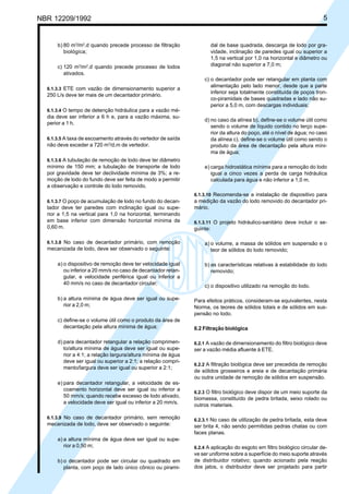NBR 12209/1992 5
b) 80 m3
/m2
.d quando precede processo de filtração
biológica;
c) 120 m3
/m2
.d quando precede processo de lodos
ativados.
6.1.3.3 ETE com vazão de dimensionamento superior a
250 L/s deve ter mais de um decantador primário.
6.1.3.4 O tempo de detenção hidráulica para a vazão mé-
dia deve ser inferior a 6 h e, para a vazão máxima, su-
perior a 1 h.
6.1.3.5 A taxa de escoamento através do vertedor de saída
não deve exceder a 720 m3
/d.m de vertedor.
6.1.3.6 A tubulação de remoção de lodo deve ter diâmetro
mínimo de 150 mm; a tubulação de transporte de lodo
por gravidade deve ter declividade mínima de 3%; a re-
moção de lodo do fundo deve ser feita de modo a permitir
a observação e controle do lodo removido.
6.1.3.7 O poço de acumulação de lodo no fundo do decan-
tador deve ter paredes com inclinação igual ou supe-
rior a 1,5 na vertical para 1,0 na horizontal, terminando
em base inferior com dimensão horizontal mínima de
0,60 m.
6.1.3.8 No caso de decantador primário, com remoção
mecanizada de lodo, deve ser observado o seguinte:
a) o dispositivo de remoção deve ter velocidade igual
ou inferior a 20 mm/s no caso de decantador retan-
gular, e velocidade periférica igual ou inferior a
40 mm/s no caso de decantador circular;
b) a altura mínima de água deve ser igual ou supe-
rior a 2,0 m;
c) define-se o volume útil como o produto da área de
decantação pela altura mínima de água;
d) para decantador retangular a relação comprimen-
to/altura mínima de água deve ser igual ou supe-
rior a 4:1; a relação largura/altura mínima de água
deve ser igual ou superior a 2:1; a relação compri-
mento/largura deve ser igual ou superior a 2:1;
e) para decantador retangular, a velocidade de es-
coamento horizontal deve ser igual ou inferior a
50 mm/s; quando recebe excesso de lodo ativado,
a velocidade deve ser igual ou inferior a 20 mm/s.
6.1.3.9 No caso de decantador primário, sem remoção
mecanizada de lodo, deve ser observado o seguinte:
a) a altura mínima de água deve ser igual ou supe-
rior a 0,50 m;
b) o decantador pode ser circular ou quadrado em
planta, com poço de lado único cônico ou pirami-
dal de base quadrada, descarga de lodo por gra-
vidade, inclinação de paredes igual ou superior a
1,5 na vertical por 1,0 na horizontal e diâmetro ou
diagonal não superior a 7,0 m;
c) o decantador pode ser retangular em planta com
alimentação pelo lado menor, desde que a parte
inferior seja totalmente constituída de poços tron-
co-piramidais de bases quadradas e lado não su-
perior a 5,0 m, com descargas individuais;
d) no caso da alínea b), define-se o volume útil como
sendo o volume de líquido contido no terço supe-
rior da altura do poço, até o nível de água; no caso
da alínea c), define-se o volume útil como sendo o
produto da área de decantação pela altura míni-
ma de água;
e) carga hidrostática mínima para a remoção do lodo
igual a cinco vezes a perda de carga hidráulica
calculada para água e não inferior a 1,0 m.
6.1.3.10 Recomenda-se a instalação de dispositivo para
a medição da vazão do lodo removido do decantador pri-
mário.
6.1.3.11 O projeto hidráulico-sanitário deve incluir o se-
guinte:
a) o volume, a massa de sólidos em suspensão e o
teor de sólidos do lodo removido;
b) as características relativas à estabilidade do lodo
removido;
c) o dispositivo utilizado na remoção do lodo.
Para efeitos práticos, consideram-se equivalentes, nesta
Norma, os teores de sólidos totais e de sólidos em sus-
pensão no lodo.
6.2 Filtração biológica
6.2.1 A vazão de dimensionamento do filtro biológico deve
ser a vazão média afluente à ETE.
6.2.2 A filtração biológica deve ser precedida de remoção
de sólidos grosseiros e areia e de decantação primária
ou outra unidade de remoção de sólidos em suspensão.
6.2.3 O filtro biológico deve dispor de um meio suporte da
biomassa, constituído de pedra britada, seixo rolado ou
outros materiais.
6.2.3.1 No caso de utilização de pedra britada, esta deve
ser brita 4, não sendo permitidas pedras chatas ou com
faces planas.
6.2.4 A aplicação do esgoto em filtro biológico circular de-
ve ser uniforme sobre a superfície do meio suporte através
de distribuidor rotativo; quando acionado pela reação
dos jatos, o distribuidor deve ser projetado para partir
Cópia não autorizada
 