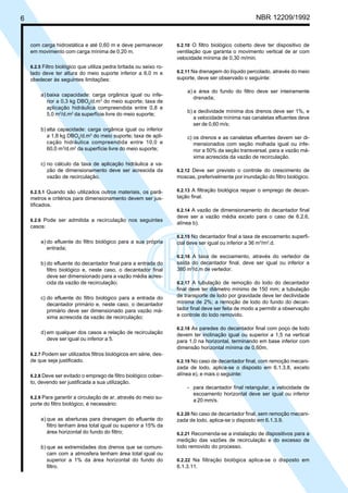6 NBR 12209/1992
com carga hidrostática e até 0,60 m e deve permanecer
em movimento com carga mínima de 0,20 m.
6.2.5 Filtro biológico que utiliza pedra britada ou seixo ro-
lado deve ter altura do meio suporte inferior a 6,0 m e
obedecer às seguintes limitações:
a) baixa capacidade: carga orgânica igual ou infe-
rior a 0,3 kg DBO5
/d.m3
do meio suporte; taxa de
aplicação hidráulica compreendida entre 0,8 e
5,0 m3
/d.m2
da superfície livre do meio suporte;
b) alta capacidade: carga orgânica igual ou inferior
a 1,8 kg DBO5
/d.m3
do meio suporte; taxa de apli-
cação hidráulica compreendida entre 10,0 e
60,0 m3
/d.m2
da superfície livre do meio suporte;
c) no cálculo da taxa de aplicação hidráulica a va-
zão de dimensionamento deve ser acrescida da
vazão de recirculação.
6.2.5.1 Quando são utilizados outros materiais, os parâ-
metros e critérios para dimensionamento devem ser jus-
tificados.
6.2.6 Pode ser admitida a recirculação nos seguintes
casos:
a) do efluente do filtro biológico para a sua própria
entrada;
b) do efluente do decantador final para a entrada do
filtro biológico e, neste caso, o decantador final
deve ser dimensionado para a vazão média acres-
cida da vazão de recirculação;
c) do efluente do filtro biológico para a entrada do
decantador primário e, neste caso, o decantador
primário deve ser dimensionado para vazão má-
xima acrescida da vazão de recirculação;
d) em qualquer dos casos a relação de recirculação
deve ser igual ou inferior a 5.
6.2.7 Podem ser utilizados filtros biológicos em série, des-
de que seja justificado.
6.2.8 Deve ser evitado o emprego de filtro biológico cober-
to, devendo ser justificada a sua utilização.
6.2.9 Para garantir a circulação de ar, através do meio su-
porte do filtro biológico, é necessário:
a) que as aberturas para drenagem do efluente do
filtro tenham área total igual ou superior a 15% da
área horizontal do fundo do filtro;
b) que as extremidades dos drenos que se comuni-
cam com a atmosfera tenham área total igual ou
superior a 1% da área horizontal do fundo do
filtro.
6.2.10 O filtro biológico coberto deve ter dispositivo de
ventilação que garanta o movimento vertical de ar com
velocidade mínima de 0,30 m/min.
6.2.11 Na drenagem do líquido percolado, através do meio
suporte, deve ser observado o seguinte:
a) a área do fundo do filtro deve ser inteiramente
drenada;
b) a declividade mínima dos drenos deve ser 1%, e
a velocidade mínima nas canaletas efluentes deve
ser de 0,60 m/s;
c) os drenos e as canaletas efluentes devem ser di-
mensionados com seção molhada igual ou infe-
rior a 50% da seção transversal, para a vazão má-
xima acrescida da vazão de recirculação.
6.2.12 Deve ser previsto o controle do crescimento de
moscas, preferivelmente por inundação do filtro biológico.
6.2.13 A filtração biológica requer o emprego de decan-
tação final.
6.2.14 A vazão de dimensionamento do decantador final
deve ser a vazão média exceto para o caso de 6.2.6,
alínea b).
6.2.15 No decantador final a taxa de escoamento superfi-
cial deve ser igual ou inferior a 36 m3
/m2
.d.
6.2.16 A taxa de escoamento, através do vertedor de
saída do decantador final, deve ser igual ou inferior a
380 m3
/d.m de vertedor.
6.2.17 A tubulação de remoção do lodo do decantador
final deve ter diâmetro mínimo de 150 mm; a tubulação
de transporte de lodo por gravidade deve ter declividade
mínima de 2%; a remoção de lodo do fundo do decan-
tador final deve ser feita de modo a permitir a observação
e controle do lodo removido.
6.2.18 As paredes do decantador final com poço de lodo
devem ter inclinação igual ou superior a 1,5 na vertical
para 1,0 na horizontal, terminando em base inferior com
dimensão horizontal mínima de 0,60m.
6.2.19 No caso de decantador final, com remoção mecani-
zada de lodo, aplica-se o disposto em 6.1.3.8, exceto
alínea e), e mais o seguinte:
- para decantador final retangular, a velocidade de
escoamento horizontal deve ser igual ou inferior
a 20 mm/s.
6.2.20 No caso de decantador final, sem remoção mecani-
zada de lodo, aplica-se o disposto em 6.1.3.9.
6.2.21 Recomenda-se a instalação de dispositivos para a
medição das vazões de recirculação e do excesso de
lodo removido do processo.
6.2.22 Na filtração biológica aplica-se o disposto em
6.1.3.11.
Cópia não autorizada
 
