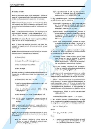 NBR 12209/1992 7
6.3 Lodos ativados
6.3.1 As prescrições desta seção abrangem o tanque de
aeração, o decantador final, a recirculação de lodo e seus
órgãos auxiliares e aplicam-se ao valor de oxidação.
6.3.2 O tratamento por processo de lodos ativados deve
ser precedido pela remoção de sólidos grosseiros e areia,
podendo ser precedido pela remoção de sólidos sedimen-
táveis.
6.3.3 A vazão de dimensionamento para o processo de
lodos ativados deve ser a vazão média afluente à ETE,
não se incluindo a vazão de recirculação de lodo ativado.
6.3.4 ETE com vazão afluente máxima superior a 250 L/s
deve ter mais de um tanque de aeração.
6.3.5 O tempo de detenção hidráulica não deve ser
utilizado como parâmetro de dimensionamento do tanque
de aeração.
6.3.6 O dimensionamento do tanque de aeração deve ser
efetuado por um dos parâmetros seguintes:
a) idade do lodo;
b) relação alimento X microorganismos;
c) taxa de utilização de substrato;
d) fator de carga.
6.3.7 Os valores dos parâmetros de dimensionamento do
tanque de aeração devem estar compreendidos nos
intervalos:
a) idade do lodo - dois dias a 40 dias;
b) relação alimento X microrganismos - 0,07 a 1,1 kg
DBO5
/kg SSVTA.d;
c) taxa de utilização de substrato - 0,06 a 1,0 kg
DBO5
/kg SSVTA.d;
d) fator de carga - 0,05 a 0,90 kg DBO5
/kg SSTA.d.
Nota: SSVTA - sólidos em suspensão voláteis no tanque de
aeração; SSTA - sólidos em suspensão no tanque de
aeração.
6.3.8 A concentração de sólidos em suspensão no in-
terior do tanque de aeração deve estar compreendida no
intervalo de 1500 a 6000 mg/L.
6.3.9 O tempo de detenção hidráulica no tanque de aera-
ção, referido à vazão de dimensionamento, deve ser igual
ou superior a:
a) 60 min quando a idade do lodo é inferior a
18 dias, ou a taxa de utilização de substrato é su-
perior a 0,15 kg DBO5
/kg SSVTA.d;
b) 15 h quando a idade do lodo é igual ou superior a
18 dias, ou a taxa de utilização de substrato é
igual ou inferior a 0,15 kg DBO5
/SSVTA.d.
6.3.10 A massa de oxigênio a ser fornecida ao tanque de
aeração deve ser igual ou superior a:
a) uma vez e meia a carga de DBO5
aplicada ao tan-
que de aeração quando a idade do lodo é inferior
a 18 dias, ou a taxa de utilização de substrato é
superior a 0,15 kg DBO5
/kg SSVTA.d;
b) duas vezes e meia a carga de DBO5
aplicada ao
tanque de aeração quando a idade do lodo é igual,
ou superior a 18 dias ou a taxa de utilização de
substrato é igual ou inferior a 0,15 kg DBO5
/kg
SSVTA.d;
c) três vezes a carga de DBO5
aplicada ao tanque
de aeração quando é necessária a nitrificação do
efluente e não se processa a desnitrificação bio-
lógica.
6.3.11 A concentração de oxigênio dissolvido no tanque
de aeração (Cl), a ser considerada no dimensionamento
do equipamento de aeração, deve ser:
a) 1,5 mg/L quando a idade do lodo é igual ou supe-
rior a 18 dias, ou a taxa de utilização de substrato
é igual ou inferior a 0,15 kg DBO5
/kg SSVTA.d ou
quando é necessária a nitrificação do efluente e
não se processa a desnitrificação biológica;
b) 2,0 mg/L quando a idade do lodo é inferior a
18 dias ou a taxa de utilização de susbtrato é su-
perior a 0,15 kg DBO5
/kg SSVTA.d.
6.3.12 A geometria do tanque de aeração deve ser estabe-
lecida em função do tipo, potência e capacidade de ho-
mogeneização do equipamento de aeração escolhido.
6.3.13 Para o dimensionamento do equipamento de aera-
ção superficial, a eficiência nominal de transferência de
oxigênio para água limpa a 20°C, isenta de oxigênio dis-
solvido e ao nível do mar, deve ser obtida em ensaio com
o equipamento a ser empregado. Na impossibilidade de
realizar tal ensaio, podem ser usados os seguintes valores:
a) equipamento dotado de redutor de velocidade
≤ 2,2 kg O2
/kWh;
b) equipamento de alta rotação ≤ 1,8 kg O2
/kWh.
6.3.14 A eficiência efetiva (Ce) de transferência de oxigê-
nio do equipamento de aeração superficial deve ser obti-
da corrigindo-se a eficiência nominal (Cn) com o fator λ:
Ce = Cn . λ (kg O2
/kWh)
sendo
λ = α . (Csw
- Cl) . 9,17-1
. 1,02(T-20)
Onde:
α = relação entre a taxa de transferência de oxigê-
nio ao esgoto e a taxa de transferência de oxigê-
nio à água limpa, variando de 0,8 a 0,9
Cópia não autorizada
 