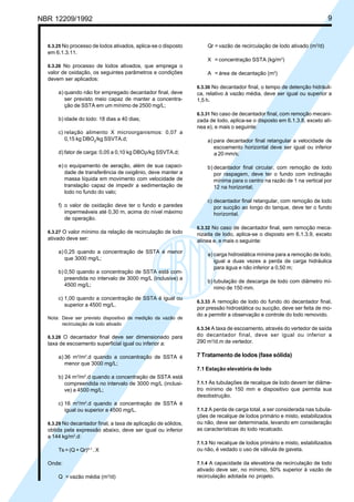 NBR 12209/1992 9
6.3.25 No processo de lodos ativados, aplica-se o disposto
em 6.1.3.11.
6.3.26 No processo de lodos ativados, que emprega o
valor de oxidação, os seguintes parâmetros e condições
devem ser aplicados:
a) quando não for empregado decantador final, deve
ser previsto meio capaz de manter a concentra-
ção de SSTA em um mínimo de 2500 mg/L;
b) idade do lodo: 18 dias a 40 dias;
c) relação alimento X microorganismos: 0,07 a
0,15 kg DBO5
/kg SSVTA.d;
d) fator de carga: 0,05 a 0,10 kg DBOρ/kg SSVTA.d;
e) o equipamento de aeração, além de sua capaci-
dade de transferência de oxigênio, deve manter a
massa líquida em movimento com velocidade de
translação capaz de impedir a sedimentação de
lodo no fundo do valo;
f) o valor de oxidação deve ter o fundo e paredes
impermeáveis até 0,30 m, acima do nível máximo
de operação.
6.3.27 O valor mínimo da relação de recirculação de lodo
ativado deve ser:
a) 0,25 quando a concentração de SSTA é menor
que 3000 mg/L;
b) 0,50 quando a concentração de SSTA está com-
preendida no intervalo de 3000 mg/L (inclusive) a
4500 mg/L;
c) 1,00 quando a concentração de SSTA é igual ou
superior a 4500 mg/L.
Nota: Deve ser previsto dispositivo de medição da vazão de
recirculação de lodo ativado
6.3.28 O decantador final deve ser dimensionado para
taxa de escoamento superficial igual ou inferior a:
a) 36 m3
/m2
.d quando a concentração de SSTA é
menor que 3000 mg/L;
b) 24 m3
/m2
.d quando a concentração de SSTA está
compreendida no intervalo de 3000 mg/L (inclusi-
ve) a 4500 mg/L;
c) 16 m3
/m2
.d quando a concentração de SSTA é
igual ou superior a 4500 mg/L.
6.3.29 No decantador final, a taxa de aplicação de sólidos,
obtida pela expressão abaixo, deve ser igual ou inferior
a 144 kg/m2
.d:
Ts = (Q + Qr)A-1
. X
Onde:
Q = vazão média (m3
/d)
Qr = vazão de recirculação de lodo ativado (m3
/d)
X = concentração SSTA (kg/m3
)
A = área de decantação (m2
)
6.3.30 No decantador final, o tempo de detenção hidráuli-
ca, relativo à vazão média, deve ser igual ou superior a
1,5 h.
6.3.31 No caso de decantador final, com remoção mecani-
zada de lodo, aplica-se o disposto em 6.1.3.8, exceto alí-
nea e), e mais o seguinte:
a) para decantador final retangular a velocidade de
escoamento horizontal deve ser igual ou inferior
a 20 mm/s;
b) decantador final circular, com remoção de lodo
por raspagem, deve ter o fundo com inclinação
mínima para o centro na razão de 1 na vertical por
12 na horizontal;
c) decantador final retangular, com remoção de lodo
por sucção ao longo do tanque, deve ter o fundo
horizontal.
6.3.32 No caso de decantador final, sem remoção meca-
nizada de lodo, aplica-se o disposto em 6.1.3.9, exceto
alínea e, e mais o seguinte:
a) carga hidrostática mínima para a remoção de lodo,
igual a duas vezes a perda de carga hidráulica
para água e não inferior a 0,50 m;
b) tubulação de descarga de lodo com diâmetro mí-
nimo de 150 mm.
6.3.33 A remoção de lodo do fundo do decantador final,
por pressão hidrostática ou sucção, deve ser feita de mo-
do a permitir a observação e controle do lodo removido.
6.3.34 A taxa de escoamento, através do vertedor de saída
do decantador final, deve ser igual ou inferior a
290 m3
/d.m de vertedor.
7 Tratamento de lodos (fase sólida)
7.1 Estação elevatória de lodo
7.1.1 As tubulações de recalque de lodo devem ter diâme-
tro mínimo de 150 mm e dispositivo que permita sua
desobstrução.
7.1.2 A perda de carga total, a ser considerada nas tubula-
ções de recalque de lodos primário e misto, estabilizados
ou não, deve ser determinada, levando em consideração
as características do lodo recalcado.
7.1.3 No recalque de lodos primário e misto, estabilizados
ou não, é vedado o uso de válvula de gaveta.
7.1.4 A capacidade da elevatória de recirculação de lodo
ativado deve ser, no mínimo, 50% superior à vazão de
recirculação adotada no projeto.
Cópia não autorizada
 