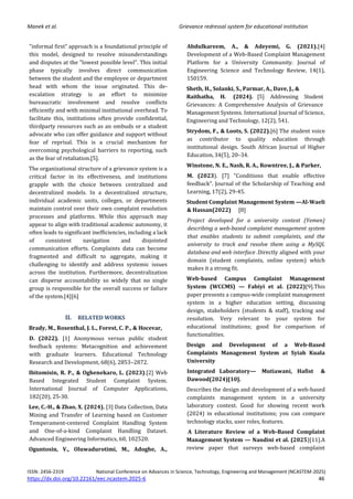 Manek et al. Grievance redressal system for educational institution
ISSN: 2456-2319 National Conference on Advances in Science, Technology, Engineering and Management (NCASTEM-2025)
https://dx.doi.org/10.22161/eec.ncastem.2025-6 46
"informal first" approach is a foundational principle of
this model, designed to resolve misunderstandings
and disputes at the "lowest possible level". This initial
phase typically involves direct communication
between the student and the employee or department
head with whom the issue originated. This de-
escalation strategy is an effort to minimize
bureaucratic involvement and resolve conflicts
efficiently and with minimal institutional overhead. To
facilitate this, institutions often provide confidential,
thirdparty resources such as an ombuds or a student
advocate who can offer guidance and support without
fear of reprisal. This is a crucial mechanism for
overcoming psychological barriers to reporting, such
as the fear of retaliation.[5].
The organizational structure of a grievance system is a
critical factor in its effectiveness, and institutions
grapple with the choice between centralized and
decentralized models. In a decentralized structure,
individual academic units, colleges, or departments
maintain control over their own complaint resolution
processes and platforms. While this approach may
appear to align with traditional academic autonomy, it
often leads to significant inefficiencies, including a lack
of consistent navigation and disjointed
communication efforts. Complaints data can become
fragmented and difficult to aggregate, making it
challenging to identify and address systemic issues
across the institution. Furthermore, decentralization
can disperse accountability so widely that no single
group is responsible for the overall success or failure
of the system.[4][6]
II. RELATED WORKS
Brady, M., Rosenthal, J. L., Forest, C. P., & Hocevar,
D. (2022). [1] Anonymous versus public student
feedback systems: Metacognition and achievement
with graduate learners. Educational Technology
Research and Development, 68(6), 2853–2872.
Ibitomisin, R. P., & Oghenekaro, L. (2023).[2] Web
Based Integrated Student Complaint System.
International Journal of Computer Applications,
182(20), 25-30.
Lee, C.-H., & Zhao, X. (2024). [3] Data Collection, Data
Mining and Transfer of Learning based on Customer
Temperament-centered Complaint Handling System
and One-of-a-kind Complaint Handling Dataset.
Advanced Engineering Informatics, 60, 102520.
Oguntosin, V., Oluwadurotimi, M., Adoghe, A.,
Abdulkareem, A., & Adeyemi, G. (2021).[4]
Development of a Web-Based Complaint Management
Platform for a University Community. Journal of
Engineering Science and Technology Review, 14(1),
150159.
Sheth, H., Solanki, S., Parmar, A., Dave, J., &
Raithatha, H. (2024). [5] Addressing Student
Grievances: A Comprehensive Analysis of Grievance
Management Systems. International Journal of Science,
Engineering and Technology, 12(2), 541.
Strydom, F., & Loots, S. (2022).[6] The student voice
as contributor to quality education through
institutional design. South African Journal of Higher
Education, 34(5), 20–34.
Winstone, N. E., Nash, R. A., Rowntree, J., & Parker,
M. (2023). [7] "Conditions that enable effective
feedback". Journal of the Scholarship of Teaching and
Learning, 17(2), 29-45.
Student Complaint Management System —Al-Waeli
& Hassan(2022) [8]
Project developed for a university context (Yemen)
describing a web-based complaint management system
that enables students to submit complaints, and the
university to track and resolve them using a MySQL
database and web interface .Directly aligned with your
domain (student complaints, online system) which
makes it a strong fit.
Web-based Campus Complaint Management
System (WCCMS) — Fabiyi et al. (2022)[9].This
paper presents a campus-wide complaint management
system in a higher education setting, discussing
design, stakeholders (students & staff), tracking and
resolution. Very relevant to your system for
educational institutions; good for comparison of
functionalities.
Design and Development of a Web-Based
Complaints Management System at Syiah Kuala
University
Integrated Laboratory— Mutiawani, Hafist &
Dawood(2024)[10].
Describes the design and development of a web-based
complaints management system in a university
laboratory context. Good for showing recent work
(2024) in educational institutions; you can compare
technology stacks, user roles, features.
A Literature Review of a Web-Based Complaint
Management System — Nandini et al. (2025)[11].A
review paper that surveys web-based complaint
 